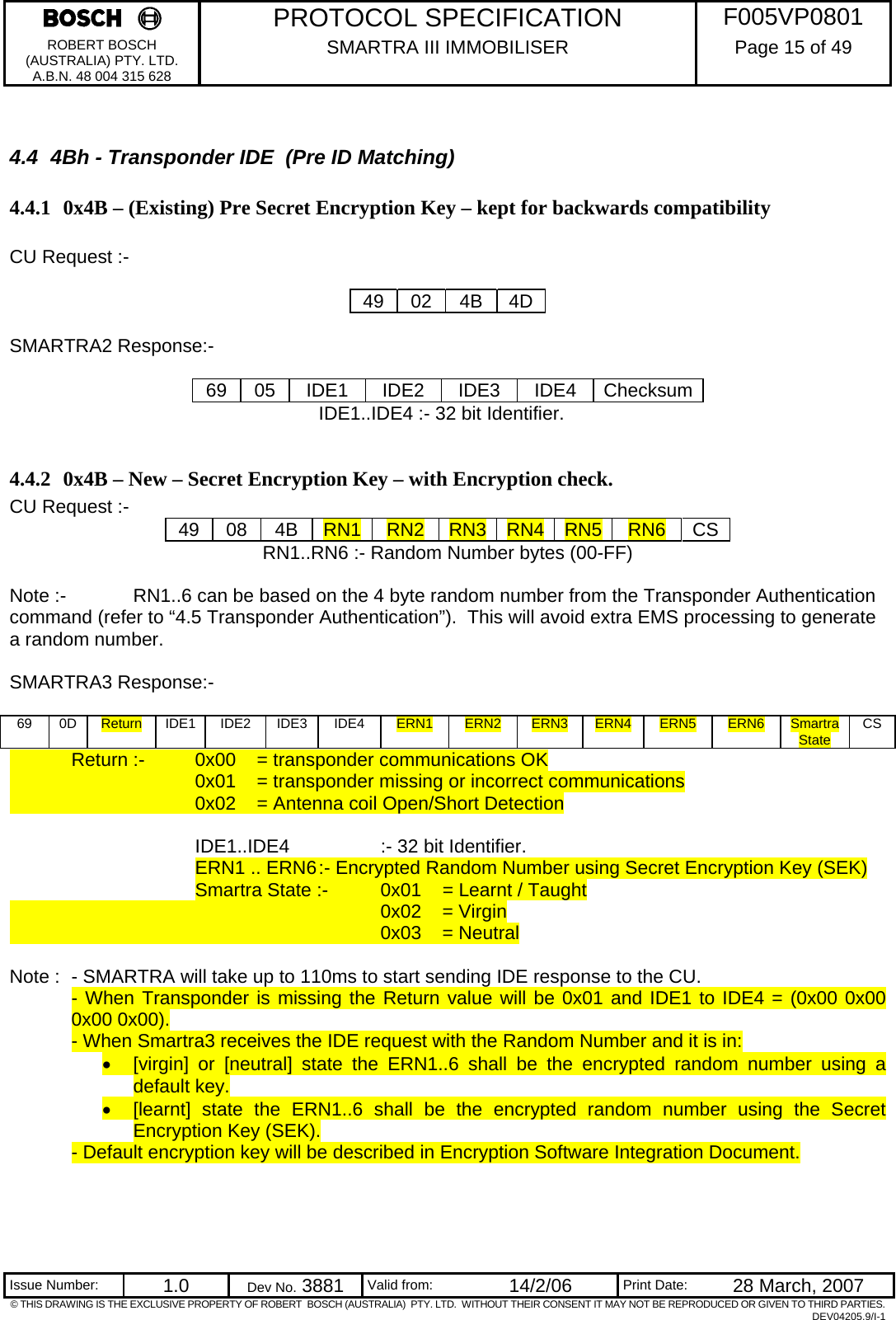     PROTOCOL SPECIFICATION  F005VP0801 ROBERT BOSCH (AUSTRALIA) PTY. LTD. A.B.N. 48 004 315 628 SMARTRA III IMMOBILISER  Page 15 of 49   Issue Number:  1.0  Dev No. 3881  Valid from:  14/2/06  Print Date:  28 March, 2007 © THIS DRAWING IS THE EXCLUSIVE PROPERTY OF ROBERT  BOSCH (AUSTRALIA)  PTY. LTD.  WITHOUT THEIR CONSENT IT MAY NOT BE REPRODUCED OR GIVEN TO THIRD PARTIES. DEV04205.9/I-1  4.4  4Bh - Transponder IDE  (Pre ID Matching) 4.4.1 0x4B – (Existing) Pre Secret Encryption Key – kept for backwards compatibility  CU Request :-   49 02 4B 4D  SMARTRA2 Response:-  69 05 IDE1 IDE2 IDE3 IDE4 Checksum      IDE1..IDE4 :- 32 bit Identifier.  4.4.2 0x4B – New – Secret Encryption Key – with Encryption check. CU Request :-  49 08 4B RN1 RN2  RN3 RN4 RN5 RN6 CS RN1..RN6 :- Random Number bytes (00-FF)  Note :-   RN1..6 can be based on the 4 byte random number from the Transponder Authentication command (refer to “4.5 Transponder Authentication”).  This will avoid extra EMS processing to generate a random number.  SMARTRA3 Response:-  69 0D Return IDE1 IDE2  IDE3  IDE4  ERN1  ERN2  ERN3  ERN4  ERN5  ERN6  Smartra State  CS   Return :-   0x00   = transponder communications OK       0x01   = transponder missing or incorrect communications       0x02  = Antenna coil Open/Short Detection     IDE1..IDE4   :- 32 bit Identifier. ERN1 .. ERN6 :- Encrypted Random Number using Secret Encryption Key (SEK) Smartra State :-  0x01  = Learnt / Taught       0x02 = Virgin       0x03 = Neutral  Note :  - SMARTRA will take up to 110ms to start sending IDE response to the CU. - When Transponder is missing the Return value will be 0x01 and IDE1 to IDE4 = (0x00 0x00 0x00 0x00). - When Smartra3 receives the IDE request with the Random Number and it is in: •  [virgin] or [neutral] state the ERN1..6 shall be the encrypted random number using a default key.   •  [learnt] state the ERN1..6 shall be the encrypted random number using the Secret Encryption Key (SEK). - Default encryption key will be described in Encryption Software Integration Document.   