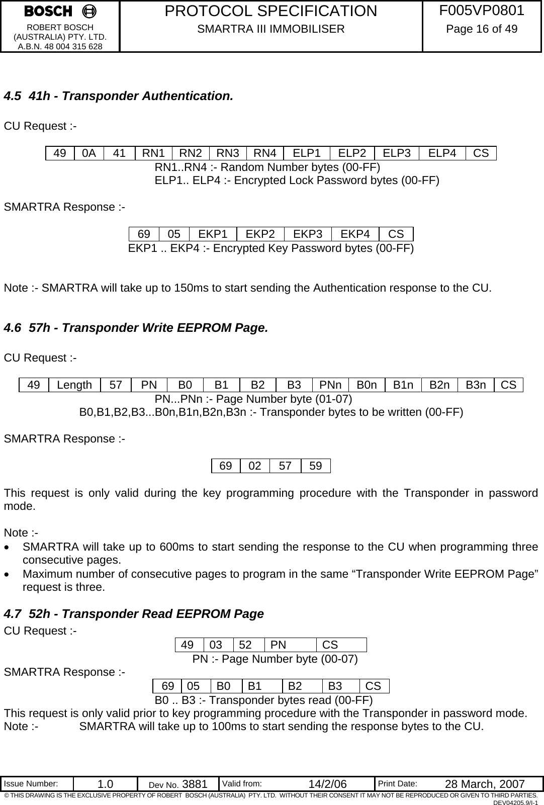     PROTOCOL SPECIFICATION  F005VP0801 ROBERT BOSCH (AUSTRALIA) PTY. LTD. A.B.N. 48 004 315 628 SMARTRA III IMMOBILISER  Page 16 of 49   Issue Number:  1.0  Dev No. 3881  Valid from:  14/2/06  Print Date:  28 March, 2007 © THIS DRAWING IS THE EXCLUSIVE PROPERTY OF ROBERT  BOSCH (AUSTRALIA)  PTY. LTD.  WITHOUT THEIR CONSENT IT MAY NOT BE REPRODUCED OR GIVEN TO THIRD PARTIES. DEV04205.9/I-1  4.5  41h - Transponder Authentication.  CU Request :-  49 0A  41  RN1 RN2 RN3 RN4  ELP1  ELP2  ELP3  ELP4  CS         RN1..RN4 :- Random Number bytes (00-FF)         ELP1.. ELP4 :- Encrypted Lock Password bytes (00-FF)  SMARTRA Response :-  69 05 EKP1 EKP2 EKP3 EKP4 CS EKP1 .. EKP4 :- Encrypted Key Password bytes (00-FF)   Note :- SMARTRA will take up to 150ms to start sending the Authentication response to the CU.  4.6  57h - Transponder Write EEPROM Page.  CU Request :-  49 Length 57  PN  B0  B1  B2  B3  PNn B0n B1n B2n B3n CS        PN...PNn :- Page Number byte (01-07)     B0,B1,B2,B3...B0n,B1n,B2n,B3n :- Transponder bytes to be written (00-FF)         SMARTRA Response :-  69 02 57 59  This request is only valid during the key programming procedure with the Transponder in password mode.  Note :- •  SMARTRA will take up to 600ms to start sending the response to the CU when programming three consecutive pages. •  Maximum number of consecutive pages to program in the same “Transponder Write EEPROM Page” request is three. 4.7  52h - Transponder Read EEPROM Page CU Request :- 49 03 52  PN  CS      PN :- Page Number byte (00-07)      SMARTRA Response :-  69  05  B0  B1  B2  B3  CS         B0 .. B3 :- Transponder bytes read (00-FF) This request is only valid prior to key programming procedure with the Transponder in password mode. Note :-   SMARTRA will take up to 100ms to start sending the response bytes to the CU.  