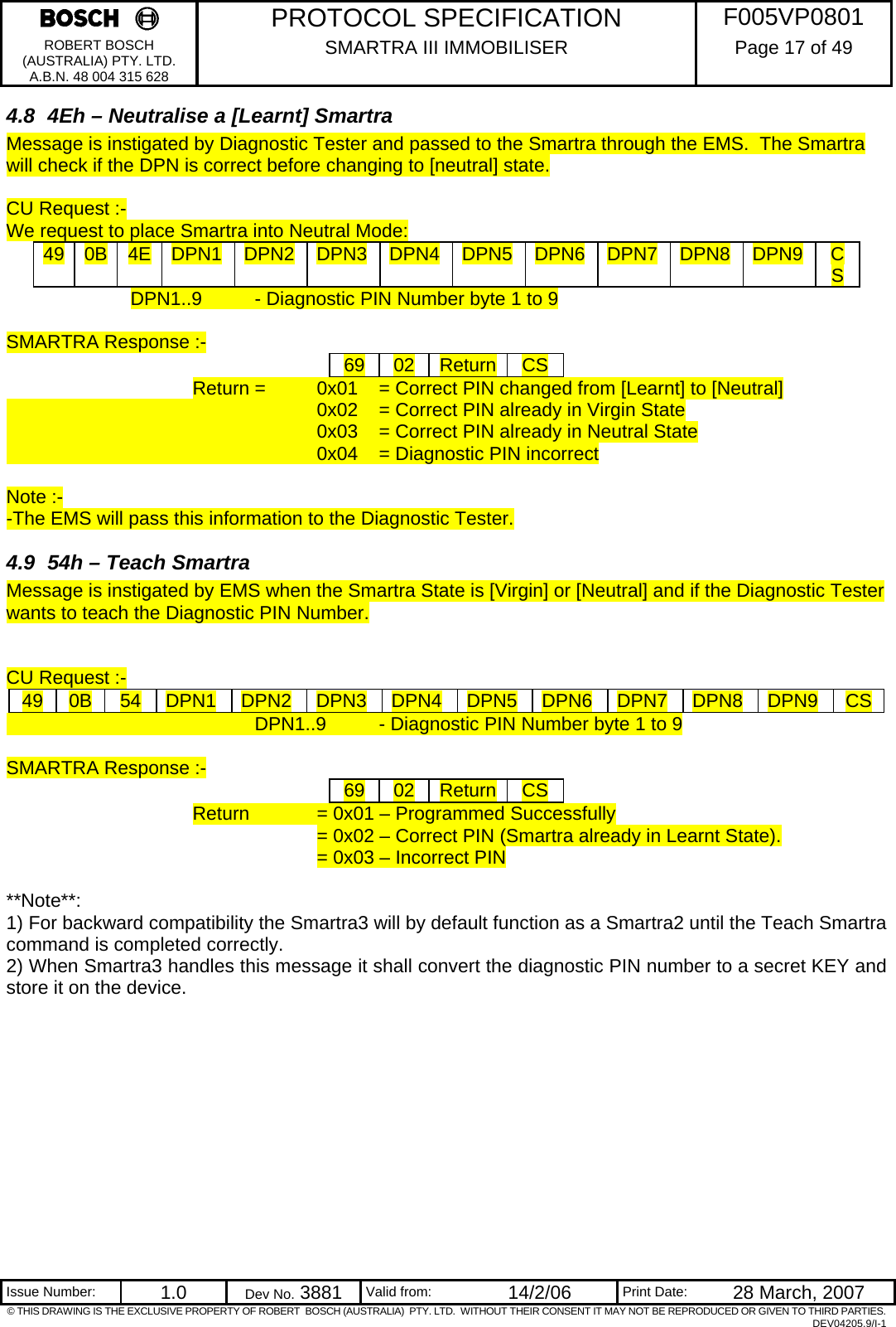     PROTOCOL SPECIFICATION  F005VP0801 ROBERT BOSCH (AUSTRALIA) PTY. LTD. A.B.N. 48 004 315 628 SMARTRA III IMMOBILISER  Page 17 of 49   Issue Number:  1.0  Dev No. 3881  Valid from:  14/2/06  Print Date:  28 March, 2007 © THIS DRAWING IS THE EXCLUSIVE PROPERTY OF ROBERT  BOSCH (AUSTRALIA)  PTY. LTD.  WITHOUT THEIR CONSENT IT MAY NOT BE REPRODUCED OR GIVEN TO THIRD PARTIES. DEV04205.9/I-1 4.8  4Eh – Neutralise a [Learnt] Smartra Message is instigated by Diagnostic Tester and passed to the Smartra through the EMS.  The Smartra will check if the DPN is correct before changing to [neutral] state.     CU Request :- We request to place Smartra into Neutral Mode: 49  0B  4E  DPN1  DPN2  DPN3  DPN4  DPN5  DPN6  DPN7  DPN8  DPN9  CS DPN1..9  - Diagnostic PIN Number byte 1 to 9  SMARTRA Response :- 69  02  Return CS Return =   0x01   = Correct PIN changed from [Learnt] to [Neutral]           0x02  = Correct PIN already in Virgin State           0x03  = Correct PIN already in Neutral State      0x04  = Diagnostic PIN incorrect   Note :- -The EMS will pass this information to the Diagnostic Tester. 4.9  54h – Teach Smartra Message is instigated by EMS when the Smartra State is [Virgin] or [Neutral] and if the Diagnostic Tester wants to teach the Diagnostic PIN Number.   CU Request :- 49  0B  54  DPN1  DPN2  DPN3  DPN4  DPN5  DPN6  DPN7  DPN8  DPN9  CS         DPN1..9  - Diagnostic PIN Number byte 1 to 9  SMARTRA Response :- 69  02  Return CS Return   = 0x01 – Programmed Successfully = 0x02 – Correct PIN (Smartra already in Learnt State). = 0x03 – Incorrect PIN  **Note**:  1) For backward compatibility the Smartra3 will by default function as a Smartra2 until the Teach Smartra command is completed correctly. 2) When Smartra3 handles this message it shall convert the diagnostic PIN number to a secret KEY and store it on the device.   