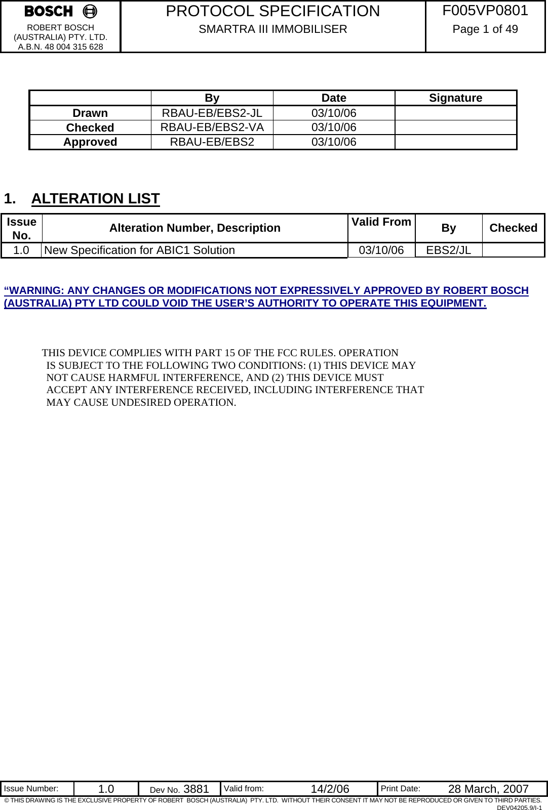     PROTOCOL SPECIFICATION  F005VP0801 ROBERT BOSCH (AUSTRALIA) PTY. LTD. A.B.N. 48 004 315 628 SMARTRA III IMMOBILISER  Page 1 of 49   Issue Number:  1.0  Dev No. 3881  Valid from:  14/2/06  Print Date:  28 March, 2007 © THIS DRAWING IS THE EXCLUSIVE PROPERTY OF ROBERT  BOSCH (AUSTRALIA)  PTY. LTD.  WITHOUT THEIR CONSENT IT MAY NOT BE REPRODUCED OR GIVEN TO THIRD PARTIES. DEV04205.9/I-1      By Date Signature Drawn  RBAU-EB/EBS2-JL 03/10/06   Checked  RBAU-EB/EBS2-VA 03/10/06   Approved  RBAU-EB/EBS2 03/10/06     1. ALTERATION LIST Issue No.   Alteration Number, Description  Valid From  By Checked1.0  New Specification for ABIC1 Solution  03/10/06  EBS2/JL    “WARNING: ANY CHANGES OR MODIFICATIONS NOT EXPRESSIVELY APPROVED BY ROBERT BOSCH (AUSTRALIA) PTY LTD COULD VOID THE USER’S AUTHORITY TO OPERATE THIS EQUIPMENT.  THIS DEVICE COMPLIES WITH PART 15 OF THE FCC RULES. OPERATION                 IS SUBJECT TO THE FOLLOWING TWO CONDITIONS: (1) THIS DEVICE MAY                 NOT CAUSE HARMFUL INTERFERENCE, AND (2) THIS DEVICE MUST                  ACCEPT ANY INTERFERENCE RECEIVED, INCLUDING INTERFERENCE THAT                 MAY CAUSE UNDESIRED OPERATION.  