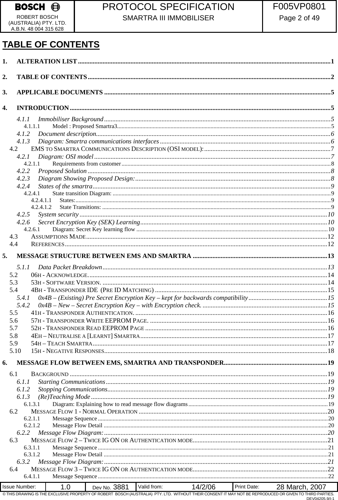     PROTOCOL SPECIFICATION  F005VP0801 ROBERT BOSCH (AUSTRALIA) PTY. LTD. A.B.N. 48 004 315 628 SMARTRA III IMMOBILISER  Page 2 of 49   Issue Number:  1.0  Dev No. 3881  Valid from:  14/2/06  Print Date:  28 March, 2007 © THIS DRAWING IS THE EXCLUSIVE PROPERTY OF ROBERT  BOSCH (AUSTRALIA)  PTY. LTD.  WITHOUT THEIR CONSENT IT MAY NOT BE REPRODUCED OR GIVEN TO THIRD PARTIES. DEV04205.9/I-1 TABLE OF CONTENTS 1. ALTERATION LIST..........................................................................................................................................................1 2. TABLE OF CONTENTS....................................................................................................................................................2 3. APPLICABLE DOCUMENTS ..........................................................................................................................................5 4. INTRODUCTION...............................................................................................................................................................5 4.1.1 Immobiliser Background..........................................................................................................................................5 4.1.1.1 Model : Proposed Smartra3................................................................................................................................................5 4.1.2 Document description...............................................................................................................................................6 4.1.3 Diagram: Smartra communications interfaces ........................................................................................................6 4.2 EMS TO SMARTRA COMMUNICATIONS DESCRIPTION (OSI MODEL):.............................................................................7 4.2.1 Diagram: OSI model................................................................................................................................................7 4.2.1.1 Requirements from customer.............................................................................................................................................8 4.2.2 Proposed Solution ....................................................................................................................................................8 4.2.3 Diagram Showing Proposed Design:.......................................................................................................................8 4.2.4 States of the smartra.................................................................................................................................................9 4.2.4.1 State transition Diagram: ...................................................................................................................................................9 4.2.4.1.1 States:............................................................................................................................................................................9 4.2.4.1.2 State Transitions: ..........................................................................................................................................................9 4.2.5 System security .......................................................................................................................................................10 4.2.6 Secret Encryption Key (SEK) Learning..................................................................................................................10 4.2.6.1 Diagram: Secret Key learning flow .................................................................................................................................10 4.3 ASSUMPTIONS MADE...................................................................................................................................................12 4.4 REFERENCES................................................................................................................................................................12 5. MESSAGE STRUCTURE BETWEEN EMS AND SMARTRA ..................................................................................13 5.1.1 Data Packet Breakdown.........................................................................................................................................13 5.2 06H - ACKNOWLEDGE..................................................................................................................................................14 5.3 53H - SOFTWARE VERSION. .........................................................................................................................................14 5.4 4BH - TRANSPONDER IDE  (PRE ID MATCHING) .........................................................................................................15 5.4.1 0x4B – (Existing) Pre Secret Encryption Key – kept for backwards compatibility................................................15 5.4.2 0x4B – New – Secret Encryption Key – with Encryption check. ............................................................................15 5.5 41H - TRANSPONDER AUTHENTICATION......................................................................................................................16 5.6 57H - TRANSPONDER WRITE EEPROM PAGE. ............................................................................................................16 5.7 52H - TRANSPONDER READ EEPROM PAGE ...............................................................................................................16 5.8 4EH – NEUTRALISE A [LEARNT] SMARTRA..................................................................................................................17 5.9 54H – TEACH SMARTRA...............................................................................................................................................17 5.10 15H - NEGATIVE RESPONSES........................................................................................................................................18 6. MESSAGE FLOW BETWEEN EMS, SMARTRA AND TRANSPONDER...............................................................19 6.1 BACKGROUND .............................................................................................................................................................19 6.1.1 Starting Communications.......................................................................................................................................19 6.1.2 Stopping Communications......................................................................................................................................19 6.1.3 (Re)Teaching Mode................................................................................................................................................19 6.1.3.1 Diagram: Explaining how to read message flow diagrams..............................................................................................19 6.2 MESSAGE FLOW 1 - NORMAL OPERATION ...................................................................................................................20 6.2.1.1 Message Sequence...........................................................................................................................................................20 6.2.1.2 Message Flow Detail .......................................................................................................................................................20 6.2.2 Message Flow Diagram:........................................................................................................................................20 6.3 MESSAGE FLOW 2 – TWICE IG ON OR AUTHENTICATION MODE..................................................................................21 6.3.1.1 Message Sequence...........................................................................................................................................................21 6.3.1.2 Message Flow Detail .......................................................................................................................................................21 6.3.2 Message Flow Diagram:........................................................................................................................................21 6.4 MESSAGE FLOW 3 – TWICE IG ON OR AUTHENTICATION MODE..................................................................................22 6.4.1.1 Message Sequence...........................................................................................................................................................22 