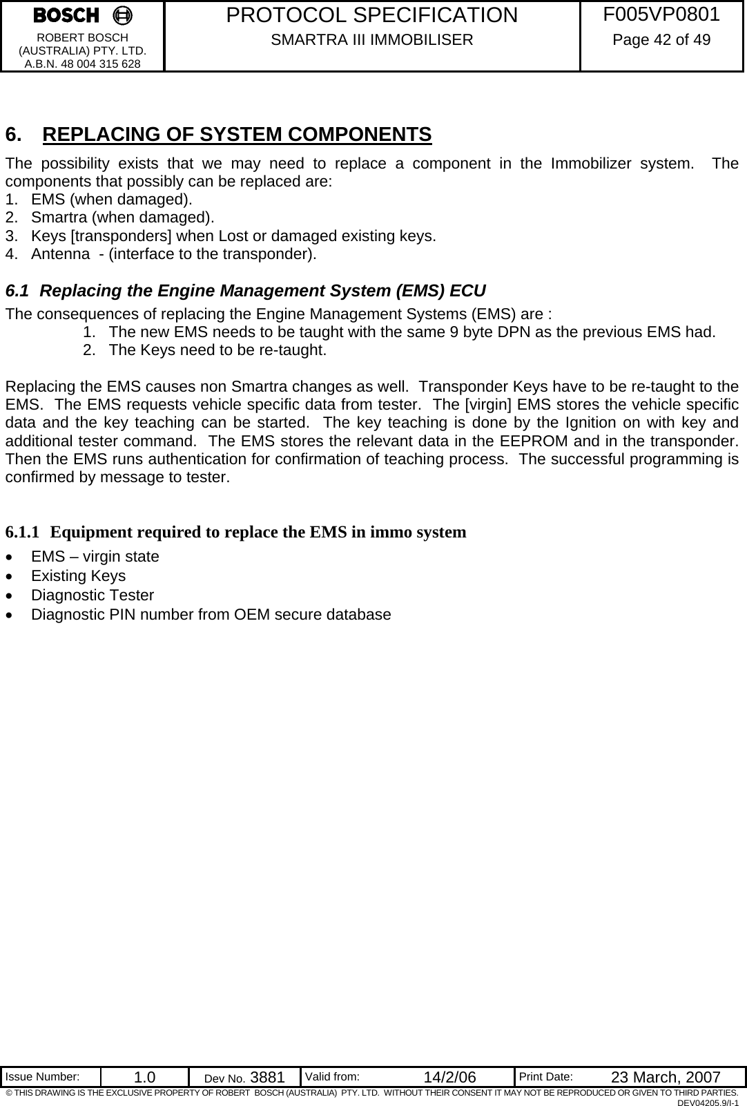     PROTOCOL SPECIFICATION  F005VP0801 ROBERT BOSCH (AUSTRALIA) PTY. LTD. A.B.N. 48 004 315 628 SMARTRA III IMMOBILISER  Page 42 of 49   Issue Number:  1.0  Dev No. 3881  Valid from:  14/2/06  Print Date:  23 March, 2007 © THIS DRAWING IS THE EXCLUSIVE PROPERTY OF ROBERT  BOSCH (AUSTRALIA)  PTY. LTD.  WITHOUT THEIR CONSENT IT MAY NOT BE REPRODUCED OR GIVEN TO THIRD PARTIES. DEV04205.9/I-1  6.  REPLACING OF SYSTEM COMPONENTS The possibility exists that we may need to replace a component in the Immobilizer system.  The components that possibly can be replaced are: 1.  EMS (when damaged). 2.  Smartra (when damaged). 3.  Keys [transponders] when Lost or damaged existing keys. 4.  Antenna  - (interface to the transponder). 6.1  Replacing the Engine Management System (EMS) ECU The consequences of replacing the Engine Management Systems (EMS) are :  1.  The new EMS needs to be taught with the same 9 byte DPN as the previous EMS had. 2.  The Keys need to be re-taught.  Replacing the EMS causes non Smartra changes as well.  Transponder Keys have to be re-taught to the EMS.  The EMS requests vehicle specific data from tester.  The [virgin] EMS stores the vehicle specific data and the key teaching can be started.  The key teaching is done by the Ignition on with key and additional tester command.  The EMS stores the relevant data in the EEPROM and in the transponder.  Then the EMS runs authentication for confirmation of teaching process.  The successful programming is confirmed by message to tester.  6.1.1 Equipment required to replace the EMS in immo system •  EMS – virgin state • Existing Keys • Diagnostic Tester •  Diagnostic PIN number from OEM secure database 