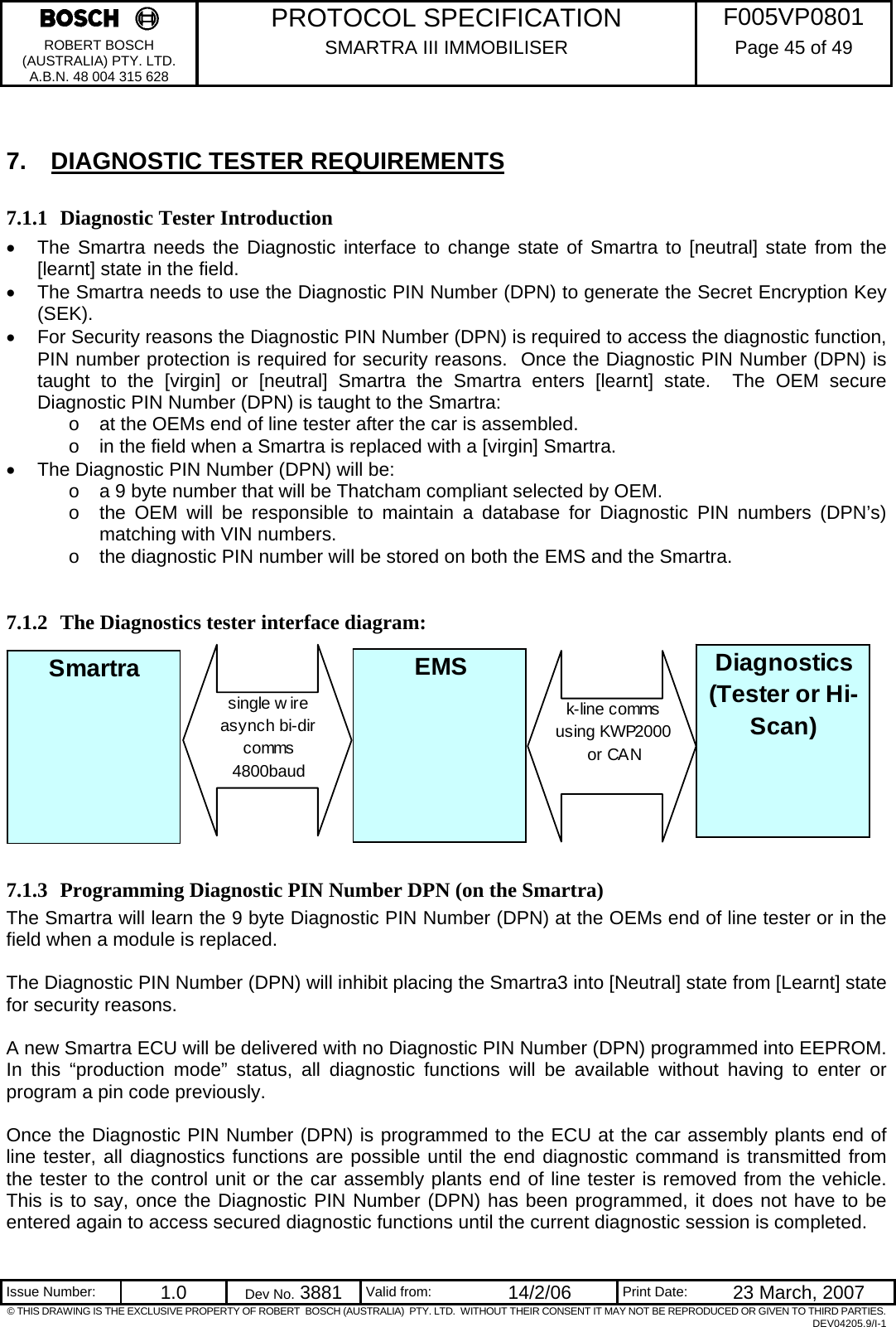     PROTOCOL SPECIFICATION  F005VP0801 ROBERT BOSCH (AUSTRALIA) PTY. LTD. A.B.N. 48 004 315 628 SMARTRA III IMMOBILISER  Page 45 of 49   Issue Number:  1.0  Dev No. 3881  Valid from:  14/2/06  Print Date:  23 March, 2007 © THIS DRAWING IS THE EXCLUSIVE PROPERTY OF ROBERT  BOSCH (AUSTRALIA)  PTY. LTD.  WITHOUT THEIR CONSENT IT MAY NOT BE REPRODUCED OR GIVEN TO THIRD PARTIES. DEV04205.9/I-1  7.  DIAGNOSTIC TESTER REQUIREMENTS 7.1.1 Diagnostic Tester Introduction •  The Smartra needs the Diagnostic interface to change state of Smartra to [neutral] state from the [learnt] state in the field. •  The Smartra needs to use the Diagnostic PIN Number (DPN) to generate the Secret Encryption Key (SEK). •  For Security reasons the Diagnostic PIN Number (DPN) is required to access the diagnostic function, PIN number protection is required for security reasons.  Once the Diagnostic PIN Number (DPN) is taught to the [virgin] or [neutral] Smartra the Smartra enters [learnt] state.  The OEM secure Diagnostic PIN Number (DPN) is taught to the Smartra: o  at the OEMs end of line tester after the car is assembled. o  in the field when a Smartra is replaced with a [virgin] Smartra. •  The Diagnostic PIN Number (DPN) will be: o  a 9 byte number that will be Thatcham compliant selected by OEM. o  the OEM will be responsible to maintain a database for Diagnostic PIN numbers (DPN’s) matching with VIN numbers. o  the diagnostic PIN number will be stored on both the EMS and the Smartra.  7.1.2 The Diagnostics tester interface diagram:           7.1.3 Programming Diagnostic PIN Number DPN (on the Smartra) The Smartra will learn the 9 byte Diagnostic PIN Number (DPN) at the OEMs end of line tester or in the field when a module is replaced.  The Diagnostic PIN Number (DPN) will inhibit placing the Smartra3 into [Neutral] state from [Learnt] state for security reasons.     A new Smartra ECU will be delivered with no Diagnostic PIN Number (DPN) programmed into EEPROM. In this “production mode” status, all diagnostic functions will be available without having to enter or program a pin code previously.  Once the Diagnostic PIN Number (DPN) is programmed to the ECU at the car assembly plants end of line tester, all diagnostics functions are possible until the end diagnostic command is transmitted from the tester to the control unit or the car assembly plants end of line tester is removed from the vehicle. This is to say, once the Diagnostic PIN Number (DPN) has been programmed, it does not have to be entered again to access secured diagnostic functions until the current diagnostic session is completed. Smartra EMSsingle w ire asynch bi-dir comms4800baudk-line comms using KWP2000 or CANDiagnostics(Tester or Hi-Scan)