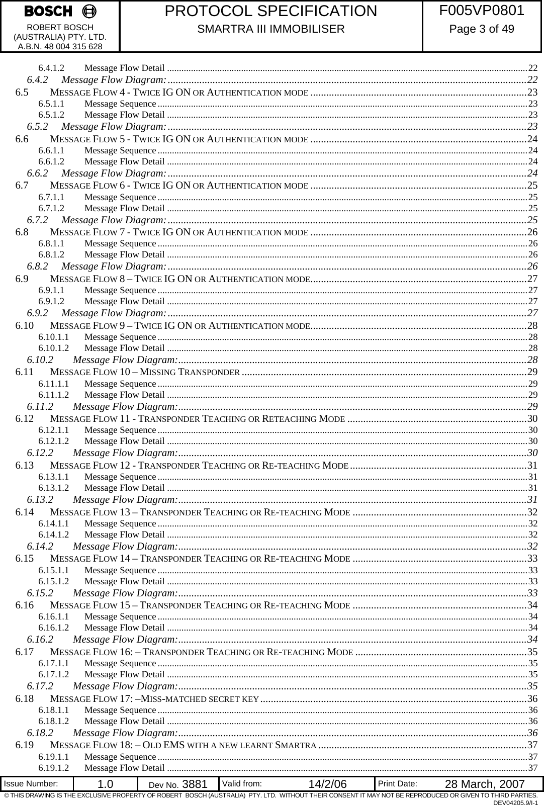     PROTOCOL SPECIFICATION  F005VP0801 ROBERT BOSCH (AUSTRALIA) PTY. LTD. A.B.N. 48 004 315 628 SMARTRA III IMMOBILISER  Page 3 of 49   Issue Number:  1.0  Dev No. 3881  Valid from:  14/2/06  Print Date:  28 March, 2007 © THIS DRAWING IS THE EXCLUSIVE PROPERTY OF ROBERT  BOSCH (AUSTRALIA)  PTY. LTD.  WITHOUT THEIR CONSENT IT MAY NOT BE REPRODUCED OR GIVEN TO THIRD PARTIES. DEV04205.9/I-1 6.4.1.2 Message Flow Detail .......................................................................................................................................................22 6.4.2 Message Flow Diagram:........................................................................................................................................22 6.5 MESSAGE FLOW 4 - TWICE IG ON OR AUTHENTICATION MODE ..................................................................................23 6.5.1.1 Message Sequence...........................................................................................................................................................23 6.5.1.2 Message Flow Detail .......................................................................................................................................................23 6.5.2 Message Flow Diagram:........................................................................................................................................23 6.6 MESSAGE FLOW 5 - TWICE IG ON OR AUTHENTICATION MODE ..................................................................................24 6.6.1.1 Message Sequence...........................................................................................................................................................24 6.6.1.2 Message Flow Detail .......................................................................................................................................................24 6.6.2 Message Flow Diagram:........................................................................................................................................24 6.7 MESSAGE FLOW 6 - TWICE IG ON OR AUTHENTICATION MODE ..................................................................................25 6.7.1.1 Message Sequence...........................................................................................................................................................25 6.7.1.2 Message Flow Detail .......................................................................................................................................................25 6.7.2 Message Flow Diagram:........................................................................................................................................25 6.8 MESSAGE FLOW 7 - TWICE IG ON OR AUTHENTICATION MODE ..................................................................................26 6.8.1.1 Message Sequence...........................................................................................................................................................26 6.8.1.2 Message Flow Detail .......................................................................................................................................................26 6.8.2 Message Flow Diagram:........................................................................................................................................26 6.9 MESSAGE FLOW 8 – TWICE IG ON OR AUTHENTICATION MODE..................................................................................27 6.9.1.1 Message Sequence...........................................................................................................................................................27 6.9.1.2 Message Flow Detail .......................................................................................................................................................27 6.9.2 Message Flow Diagram:........................................................................................................................................27 6.10 MESSAGE FLOW 9 – TWICE IG ON OR AUTHENTICATION MODE..................................................................................28 6.10.1.1 Message Sequence...........................................................................................................................................................28 6.10.1.2 Message Flow Detail .......................................................................................................................................................28 6.10.2 Message Flow Diagram:....................................................................................................................................28 6.11 MESSAGE FLOW 10 – MISSING TRANSPONDER ............................................................................................................29 6.11.1.1 Message Sequence...........................................................................................................................................................29 6.11.1.2 Message Flow Detail .......................................................................................................................................................29 6.11.2 Message Flow Diagram:....................................................................................................................................29 6.12 MESSAGE FLOW 11 - TRANSPONDER TEACHING OR RETEACHING MODE ....................................................................30 6.12.1.1 Message Sequence...........................................................................................................................................................30 6.12.1.2 Message Flow Detail .......................................................................................................................................................30 6.12.2 Message Flow Diagram:....................................................................................................................................30 6.13 MESSAGE FLOW 12 - TRANSPONDER TEACHING OR RE-TEACHING MODE...................................................................31 6.13.1.1 Message Sequence...........................................................................................................................................................31 6.13.1.2 Message Flow Detail .......................................................................................................................................................31 6.13.2 Message Flow Diagram:....................................................................................................................................31 6.14 MESSAGE FLOW 13 – TRANSPONDER TEACHING OR RE-TEACHING MODE ..................................................................32 6.14.1.1 Message Sequence...........................................................................................................................................................32 6.14.1.2 Message Flow Detail .......................................................................................................................................................32 6.14.2 Message Flow Diagram:....................................................................................................................................32 6.15 MESSAGE FLOW 14 – TRANSPONDER TEACHING OR RE-TEACHING MODE ..................................................................33 6.15.1.1 Message Sequence...........................................................................................................................................................33 6.15.1.2 Message Flow Detail .......................................................................................................................................................33 6.15.2 Message Flow Diagram:....................................................................................................................................33 6.16 MESSAGE FLOW 15 – TRANSPONDER TEACHING OR RE-TEACHING MODE ..................................................................34 6.16.1.1 Message Sequence...........................................................................................................................................................34 6.16.1.2 Message Flow Detail .......................................................................................................................................................34 6.16.2 Message Flow Diagram:....................................................................................................................................34 6.17 MESSAGE FLOW 16: – TRANSPONDER TEACHING OR RE-TEACHING MODE .................................................................35 6.17.1.1 Message Sequence...........................................................................................................................................................35 6.17.1.2 Message Flow Detail .......................................................................................................................................................35 6.17.2 Message Flow Diagram:....................................................................................................................................35 6.18 MESSAGE FLOW 17: –MISS-MATCHED SECRET KEY.....................................................................................................36 6.18.1.1 Message Sequence...........................................................................................................................................................36 6.18.1.2 Message Flow Detail .......................................................................................................................................................36 6.18.2 Message Flow Diagram:....................................................................................................................................36 6.19 MESSAGE FLOW 18: – OLD EMS WITH A NEW LEARNT SMARTRA ...............................................................................37 6.19.1.1 Message Sequence...........................................................................................................................................................37 6.19.1.2 Message Flow Detail .......................................................................................................................................................37 