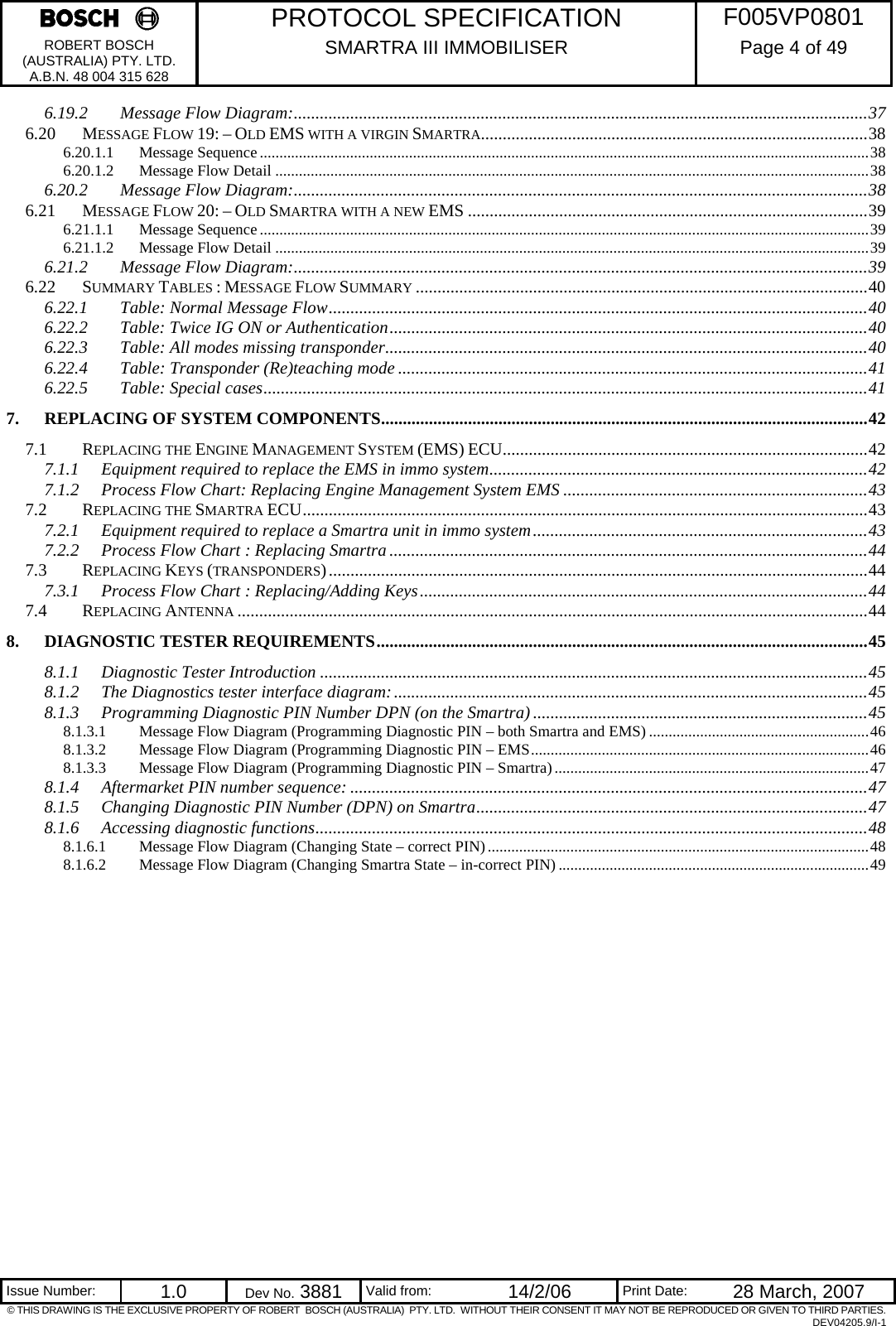     PROTOCOL SPECIFICATION  F005VP0801 ROBERT BOSCH (AUSTRALIA) PTY. LTD. A.B.N. 48 004 315 628 SMARTRA III IMMOBILISER  Page 4 of 49   Issue Number:  1.0  Dev No. 3881  Valid from:  14/2/06  Print Date:  28 March, 2007 © THIS DRAWING IS THE EXCLUSIVE PROPERTY OF ROBERT  BOSCH (AUSTRALIA)  PTY. LTD.  WITHOUT THEIR CONSENT IT MAY NOT BE REPRODUCED OR GIVEN TO THIRD PARTIES. DEV04205.9/I-1 6.19.2 Message Flow Diagram:....................................................................................................................................37 6.20 MESSAGE FLOW 19: – OLD EMS WITH A VIRGIN SMARTRA.........................................................................................38 6.20.1.1 Message Sequence...........................................................................................................................................................38 6.20.1.2 Message Flow Detail .......................................................................................................................................................38 6.20.2 Message Flow Diagram:....................................................................................................................................38 6.21 MESSAGE FLOW 20: – OLD SMARTRA WITH A NEW EMS ............................................................................................39 6.21.1.1 Message Sequence...........................................................................................................................................................39 6.21.1.2 Message Flow Detail .......................................................................................................................................................39 6.21.2 Message Flow Diagram:....................................................................................................................................39 6.22 SUMMARY TABLES : MESSAGE FLOW SUMMARY ........................................................................................................40 6.22.1 Table: Normal Message Flow............................................................................................................................40 6.22.2 Table: Twice IG ON or Authentication..............................................................................................................40 6.22.3 Table: All modes missing transponder...............................................................................................................40 6.22.4 Table: Transponder (Re)teaching mode ............................................................................................................41 6.22.5 Table: Special cases...........................................................................................................................................41 7. REPLACING OF SYSTEM COMPONENTS................................................................................................................42 7.1 REPLACING THE ENGINE MANAGEMENT SYSTEM (EMS) ECU....................................................................................42 7.1.1 Equipment required to replace the EMS in immo system.......................................................................................42 7.1.2 Process Flow Chart: Replacing Engine Management System EMS ......................................................................43 7.2 REPLACING THE SMARTRA ECU..................................................................................................................................43 7.2.1 Equipment required to replace a Smartra unit in immo system.............................................................................43 7.2.2 Process Flow Chart : Replacing Smartra ..............................................................................................................44 7.3 REPLACING KEYS (TRANSPONDERS)............................................................................................................................44 7.3.1 Process Flow Chart : Replacing/Adding Keys.......................................................................................................44 7.4 REPLACING ANTENNA .................................................................................................................................................44 8. DIAGNOSTIC TESTER REQUIREMENTS.................................................................................................................45 8.1.1 Diagnostic Tester Introduction ..............................................................................................................................45 8.1.2 The Diagnostics tester interface diagram:.............................................................................................................45 8.1.3 Programming Diagnostic PIN Number DPN (on the Smartra) .............................................................................45 8.1.3.1 Message Flow Diagram (Programming Diagnostic PIN – both Smartra and EMS) ........................................................46 8.1.3.2 Message Flow Diagram (Programming Diagnostic PIN – EMS......................................................................................46 8.1.3.3 Message Flow Diagram (Programming Diagnostic PIN – Smartra)................................................................................47 8.1.4 Aftermarket PIN number sequence: .......................................................................................................................47 8.1.5 Changing Diagnostic PIN Number (DPN) on Smartra..........................................................................................47 8.1.6 Accessing diagnostic functions...............................................................................................................................48 8.1.6.1 Message Flow Diagram (Changing State – correct PIN).................................................................................................48 8.1.6.2 Message Flow Diagram (Changing Smartra State – in-correct PIN) ...............................................................................49  