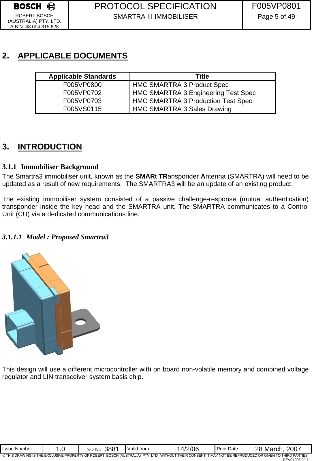     PROTOCOL SPECIFICATION  F005VP0801 ROBERT BOSCH (AUSTRALIA) PTY. LTD. A.B.N. 48 004 315 628 SMARTRA III IMMOBILISER  Page 5 of 49   Issue Number:  1.0  Dev No. 3881  Valid from:  14/2/06  Print Date:  28 March, 2007 © THIS DRAWING IS THE EXCLUSIVE PROPERTY OF ROBERT  BOSCH (AUSTRALIA)  PTY. LTD.  WITHOUT THEIR CONSENT IT MAY NOT BE REPRODUCED OR GIVEN TO THIRD PARTIES. DEV04205.9/I-1  2. APPLICABLE DOCUMENTS  Applicable Standards  Title F005VP0800  HMC SMARTRA 3 Product Spec F005VP0702  HMC SMARTRA 3 Engineering Test Spec F005VP0703  HMC SMARTRA 3 Production Test Spec F005VS0115  HMC SMARTRA 3 Sales Drawing  3. INTRODUCTION 3.1.1 Immobiliser Background The Smartra3 immobiliser unit, known as the SMARt TRansponder Antenna (SMARTRA) will need to be updated as a result of new requirements.  The SMARTRA3 will be an update of an existing product.    The existing immobiliser system consisted of a passive challenge-response (mutual authentication) transponder inside the key head and the SMARTRA unit. The SMARTRA communicates to a Control Unit (CU) via a dedicated communications line.  3.1.1.1 Model : Proposed Smartra3    This design will use a different microcontroller with on board non-volatile memory and combined voltage regulator and LIN transceiver system basis chip.   