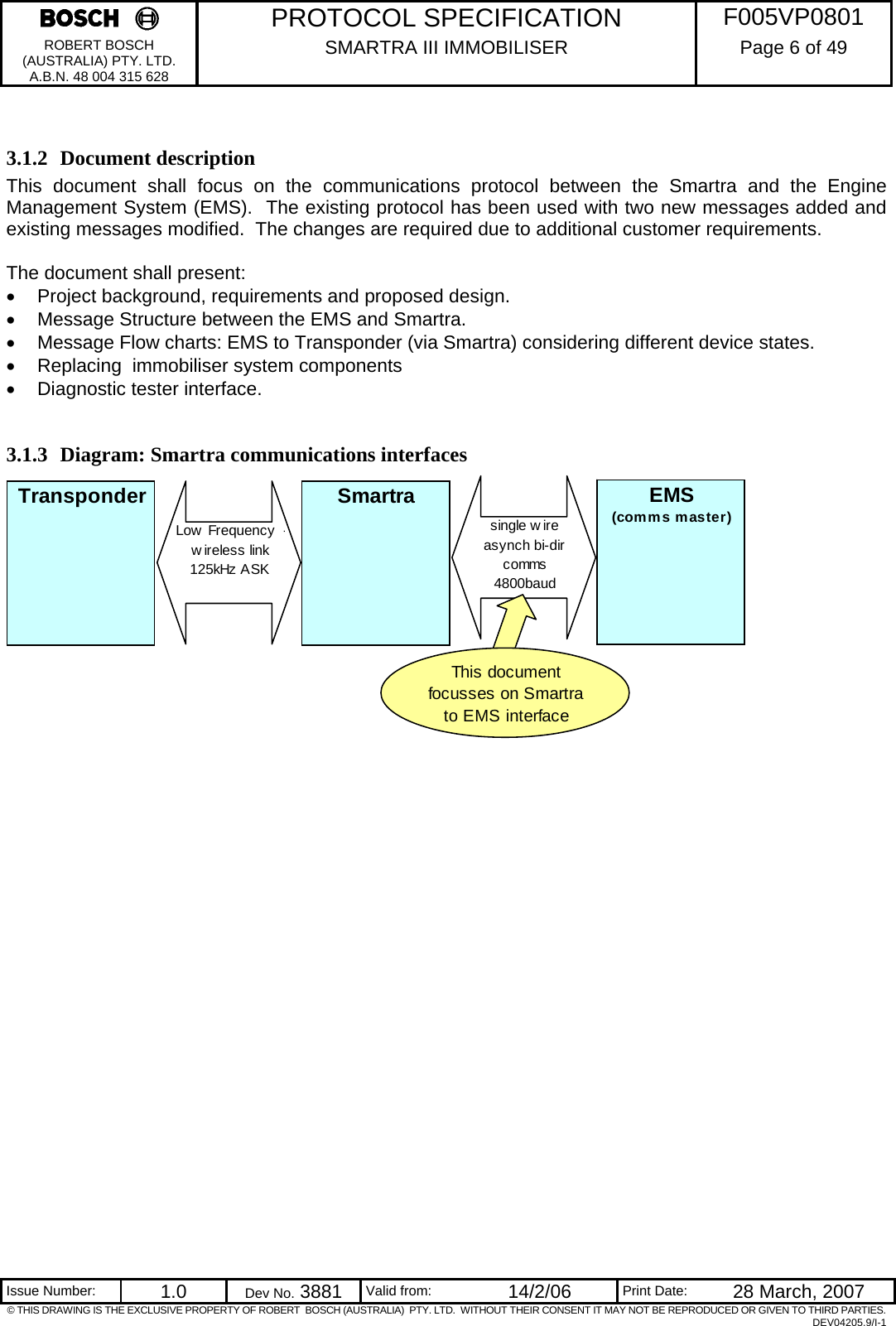     PROTOCOL SPECIFICATION  F005VP0801 ROBERT BOSCH (AUSTRALIA) PTY. LTD. A.B.N. 48 004 315 628 SMARTRA III IMMOBILISER  Page 6 of 49   Issue Number:  1.0  Dev No. 3881  Valid from:  14/2/06  Print Date:  28 March, 2007 © THIS DRAWING IS THE EXCLUSIVE PROPERTY OF ROBERT  BOSCH (AUSTRALIA)  PTY. LTD.  WITHOUT THEIR CONSENT IT MAY NOT BE REPRODUCED OR GIVEN TO THIRD PARTIES. DEV04205.9/I-1  3.1.2 Document description This document shall focus on the communications protocol between the Smartra and the Engine Management System (EMS).  The existing protocol has been used with two new messages added and existing messages modified.  The changes are required due to additional customer requirements.    The document shall present: •  Project background, requirements and proposed design. •  Message Structure between the EMS and Smartra. •  Message Flow charts: EMS to Transponder (via Smartra) considering different device states. •  Replacing  immobiliser system components •  Diagnostic tester interface.  3.1.3 Diagram: Smartra communications interfaces             Transponder Smartra EMS(comms master)Low  Frequency  -w ireless link125kHz ASKsingle wire asynch bi-dir comms4800baudThis document focusses on Smartra to EMS interface