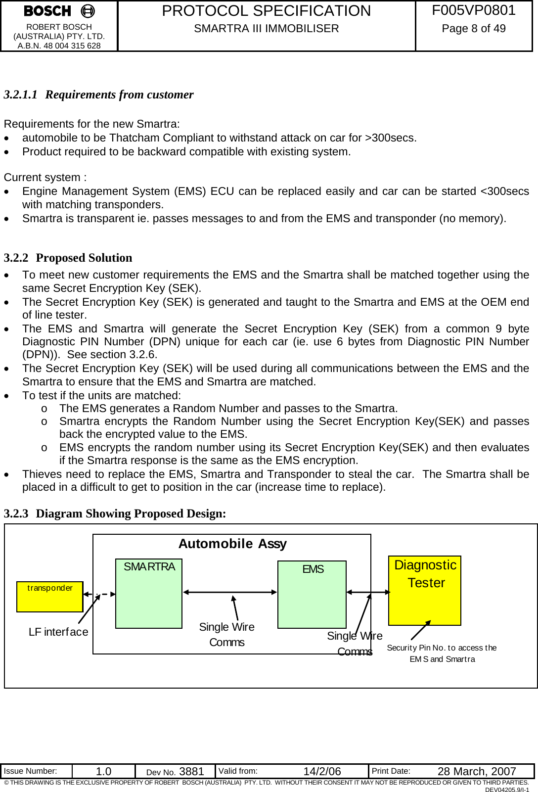     PROTOCOL SPECIFICATION  F005VP0801 ROBERT BOSCH (AUSTRALIA) PTY. LTD. A.B.N. 48 004 315 628 SMARTRA III IMMOBILISER  Page 8 of 49   Issue Number:  1.0  Dev No. 3881  Valid from:  14/2/06  Print Date:  28 March, 2007 © THIS DRAWING IS THE EXCLUSIVE PROPERTY OF ROBERT  BOSCH (AUSTRALIA)  PTY. LTD.  WITHOUT THEIR CONSENT IT MAY NOT BE REPRODUCED OR GIVEN TO THIRD PARTIES. DEV04205.9/I-1  3.2.1.1 Requirements from customer  Requirements for the new Smartra: •  automobile to be Thatcham Compliant to withstand attack on car for &gt;300secs. •  Product required to be backward compatible with existing system.  Current system : •  Engine Management System (EMS) ECU can be replaced easily and car can be started &lt;300secs with matching transponders. •  Smartra is transparent ie. passes messages to and from the EMS and transponder (no memory).  3.2.2 Proposed Solution •  To meet new customer requirements the EMS and the Smartra shall be matched together using the same Secret Encryption Key (SEK).      •  The Secret Encryption Key (SEK) is generated and taught to the Smartra and EMS at the OEM end of line tester. •  The EMS and Smartra will generate the Secret Encryption Key (SEK) from a common 9 byte Diagnostic PIN Number (DPN) unique for each car (ie. use 6 bytes from Diagnostic PIN Number (DPN)).  See section 3.2.6. •  The Secret Encryption Key (SEK) will be used during all communications between the EMS and the Smartra to ensure that the EMS and Smartra are matched. •  To test if the units are matched: o  The EMS generates a Random Number and passes to the Smartra. o  Smartra encrypts the Random Number using the Secret Encryption Key(SEK) and passes back the encrypted value to the EMS. o  EMS encrypts the random number using its Secret Encryption Key(SEK) and then evaluates if the Smartra response is the same as the EMS encryption. •  Thieves need to replace the EMS, Smartra and Transponder to steal the car.  The Smartra shall be placed in a difficult to get to position in the car (increase time to replace). 3.2.3 Diagram Showing Proposed Design:   Automobile AssySMARTRA EMSDiagnostic TesterSecurit y Pin No. t o access t he EM S and SmartratransponderSingle Wire CommsLF interface Single Wire Comms