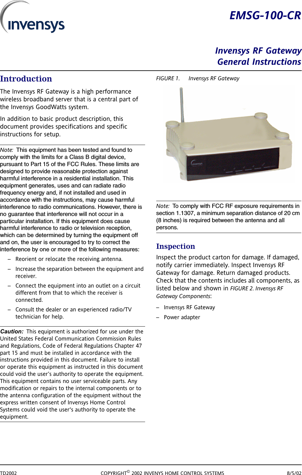 TD2002 COPYRIGHT&copy; 2002 INVENYS HOME CONTROL SYSTEMS 8/5/02EMSG-100-CRInvensys RF GatewayGeneral InstructionsIntroductionThe Invensys RF Gateway is a high performance wireless broadband server that is a central part of the Invensys GoodWatts system. In addition to basic product description, this document provides specifications and specific instructions for setup. Note: This equipment has been tested and found to comply with the limits for a Class B digital device, pursuant to Part 15 of the FCC Rules. These limits are designed to provide reasonable protection against harmful interference in a residential installation. This equipment generates, uses and can radiate radio frequency energy and, if not installed and used in accordance with the instructions, may cause harmful interference to radio communications. However, there is no guarantee that interference will not occur in a particular installation. If this equipment does cause harmful interference to radio or television reception, which can be determined by turning the equipment off and on, the user is encouraged to try to correct the interference by one or more of the following measures:&ndash; Reorient or relocate the receiving antenna.&ndash; Increase the separation between the equipment and receiver.&ndash; Connect the equipment into an outlet on a circuit different from that to which the receiver is connected.&ndash; Consult the dealer or an experienced radio/TV technician for help.Caution: This equipment is authorized for use under the United States Federal Communication Commission Rules and Regulations, Code of Federal Regulations Chapter 47 part 15 and must be installed in accordance with the instructions provided in this document. Failure to install or operate this equipment as instructed in this document could void the user&rsquo;s authority to operate the equipment. This equipment contains no user serviceable parts. Any modification or repairs to the internal components or to the antenna configuration of the equipment without the express written consent of Invensys Home Control Systems could void the user's authority to operate the equipment.FIGURE 1. Invensys RF GatewayNote: To comply with FCC RF exposure requirements in section 1.1307, a minimum separation distance of 20 cm (8 inches) is required between the antenna and all persons.InspectionInspect the product carton for damage. If damaged, notify carrier immediately. Inspect Invensys RF Gateway for damage. Return damaged products. Check that the contents includes all components, as listed below and shown in FIGURE 2. Invensys RF Gateway Components: &ndash;Invensys RF Gateway&ndash; Power adapter