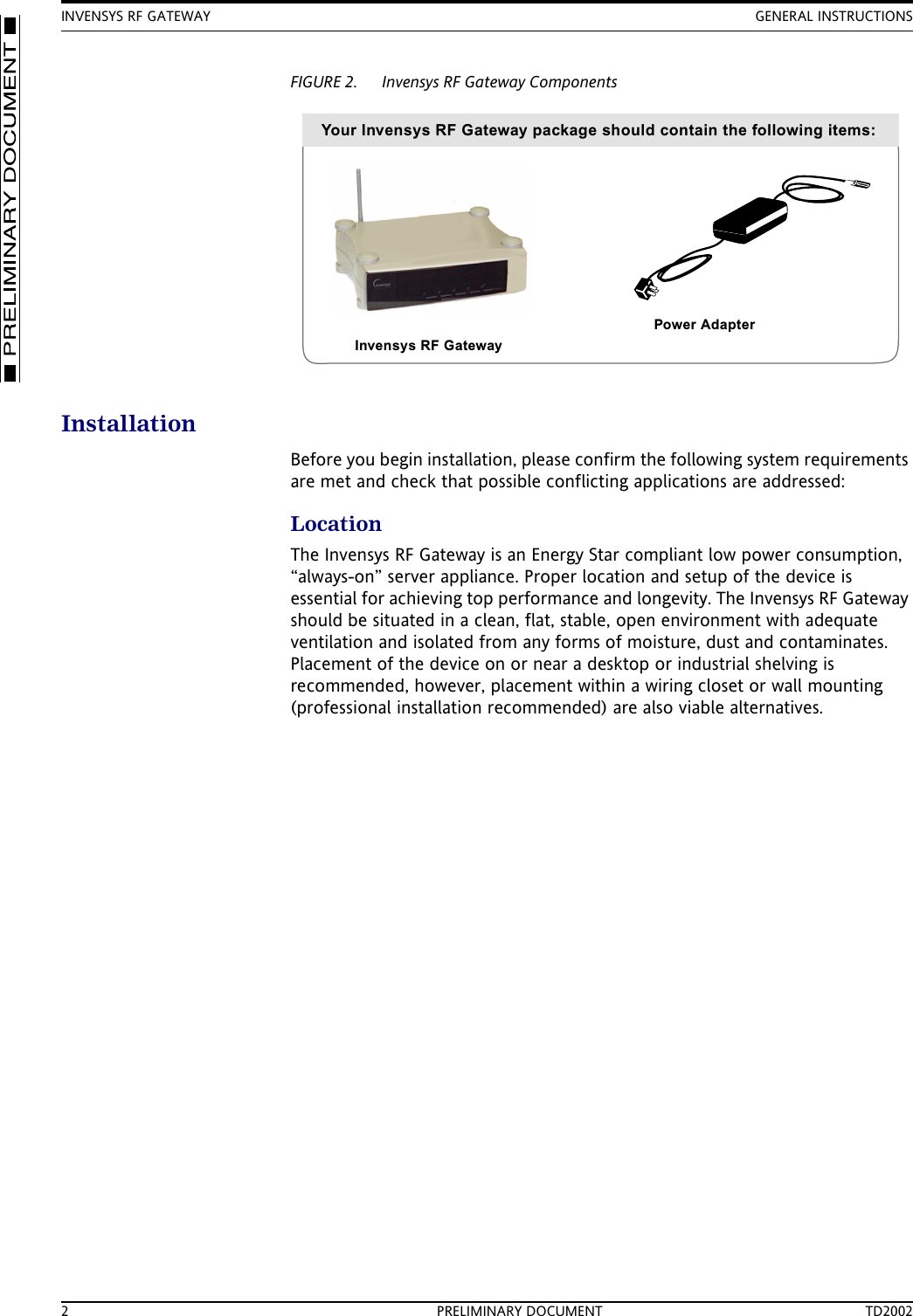 INVENSYS RF GATEWAY GENERAL INSTRUCTIONS2 PRELIMINARY DOCUMENT TD2002FIGURE 2. Invensys RF Gateway ComponentsInstallationBefore you begin installation, please confirm the following system requirements are met and check that possible conflicting applications are addressed:LocationThe Invensys RF Gateway is an Energy Star compliant low power consumption, &ldquo;always-on&rdquo; server appliance. Proper location and setup of the device is essential for achieving top performance and longevity. The Invensys RF Gateway should be situated in a clean, flat, stable, open environment with adequate ventilation and isolated from any forms of moisture, dust and contaminates. Placement of the device on or near a desktop or industrial shelving is recommended, however, placement within a wiring closet or wall mounting (professional installation recommended) are also viable alternatives.Your Invensys RF Gateway package should contain the following items:Invensys RF GatewayPower Adapter