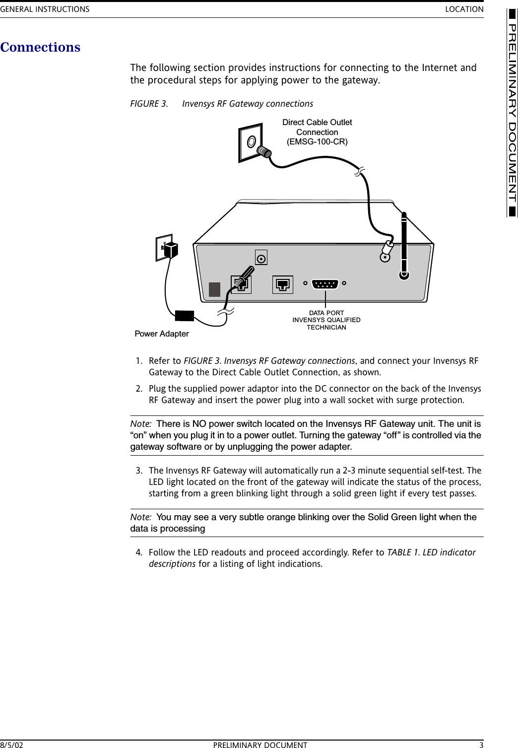 GENERAL INSTRUCTIONS LOCATION8/5/02 PRELIMINARY DOCUMENT 3ConnectionsThe following section provides instructions for connecting to the Internet and the procedural steps for applying power to the gateway.FIGURE 3. Invensys RF Gateway connections1. Refer to FIGURE 3. Invensys RF Gateway connections, and connect your Invensys RF Gateway to the Direct Cable Outlet Connection, as shown.2. Plug the supplied power adaptor into the DC connector on the back of the Invensys RF Gateway and insert the power plug into a wall socket with surge protection.Note: There is NO power switch located on the Invensys RF Gateway unit. The unit is &ldquo;on&rdquo; when you plug it in to a power outlet. Turning the gateway &ldquo;off&rdquo; is controlled via the gateway software or by unplugging the power adapter.3. The Invensys RF Gateway will automatically run a 2-3 minute sequential self-test. The LED light located on the front of the gateway will indicate the status of the process, starting from a green blinking light through a solid green light if every test passes.Note: You may see a very subtle orange blinking over the Solid Green light when the data is processing4. Follow the LED readouts and proceed accordingly. Refer to TABLE 1. LED indicator descriptions for a listing of light indications.Direct Cable OutletConnection(EMSG-100-CR)Power AdapterD ATA P O R TINVENSYS QUALIFIEDTECHNICIAN