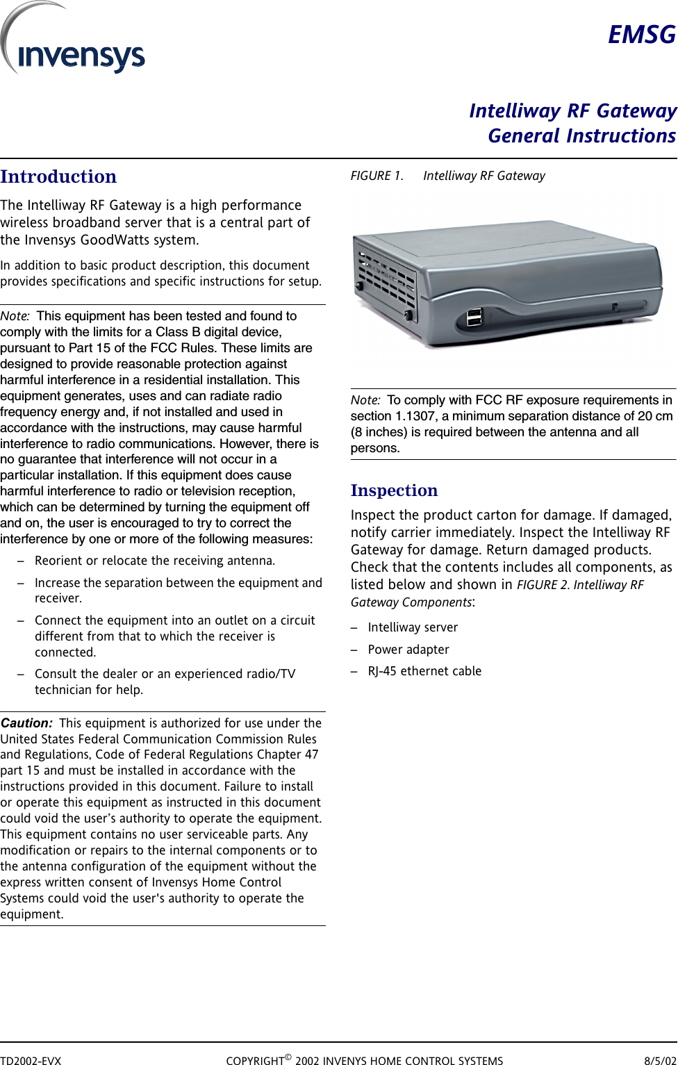 TD2002-EVX COPYRIGHT&copy; 2002 INVENYS HOME CONTROL SYSTEMS 8/5/02EMSGIntelliway RF GatewayGeneral InstructionsIntroductionThe Intelliway RF Gateway is a high performance wireless broadband server that is a central part of the Invensys GoodWatts system. In addition to basic product description, this document provides specifications and specific instructions for setup. Note: This equipment has been tested and found to comply with the limits for a Class B digital device, pursuant to Part 15 of the FCC Rules. These limits are designed to provide reasonable protection against harmful interference in a residential installation. This equipment generates, uses and can radiate radio frequency energy and, if not installed and used in accordance with the instructions, may cause harmful interference to radio communications. However, there is no guarantee that interference will not occur in a particular installation. If this equipment does cause harmful interference to radio or television reception, which can be determined by turning the equipment off and on, the user is encouraged to try to correct the interference by one or more of the following measures:&ndash; Reorient or relocate the receiving antenna.&ndash; Increase the separation between the equipment and receiver.&ndash; Connect the equipment into an outlet on a circuit different from that to which the receiver is connected.&ndash; Consult the dealer or an experienced radio/TV technician for help.Caution: This equipment is authorized for use under the United States Federal Communication Commission Rules and Regulations, Code of Federal Regulations Chapter 47 part 15 and must be installed in accordance with the instructions provided in this document. Failure to install or operate this equipment as instructed in this document could void the user&rsquo;s authority to operate the equipment. This equipment contains no user serviceable parts. Any modification or repairs to the internal components or to the antenna configuration of the equipment without the express written consent of Invensys Home Control Systems could void the user's authority to operate the equipment.FIGURE 1. Intelliway RF GatewayNote: To comply with FCC RF exposure requirements in section 1.1307, a minimum separation distance of 20 cm (8 inches) is required between the antenna and all persons.InspectionInspect the product carton for damage. If damaged, notify carrier immediately. Inspect the Intelliway RF Gateway for damage. Return damaged products. Check that the contents includes all components, as listed below and shown in FIGURE 2. Intelliway RF Gateway Components: &ndash; Intelliway server&ndash; Power adapter&ndash; RJ-45 ethernet cable