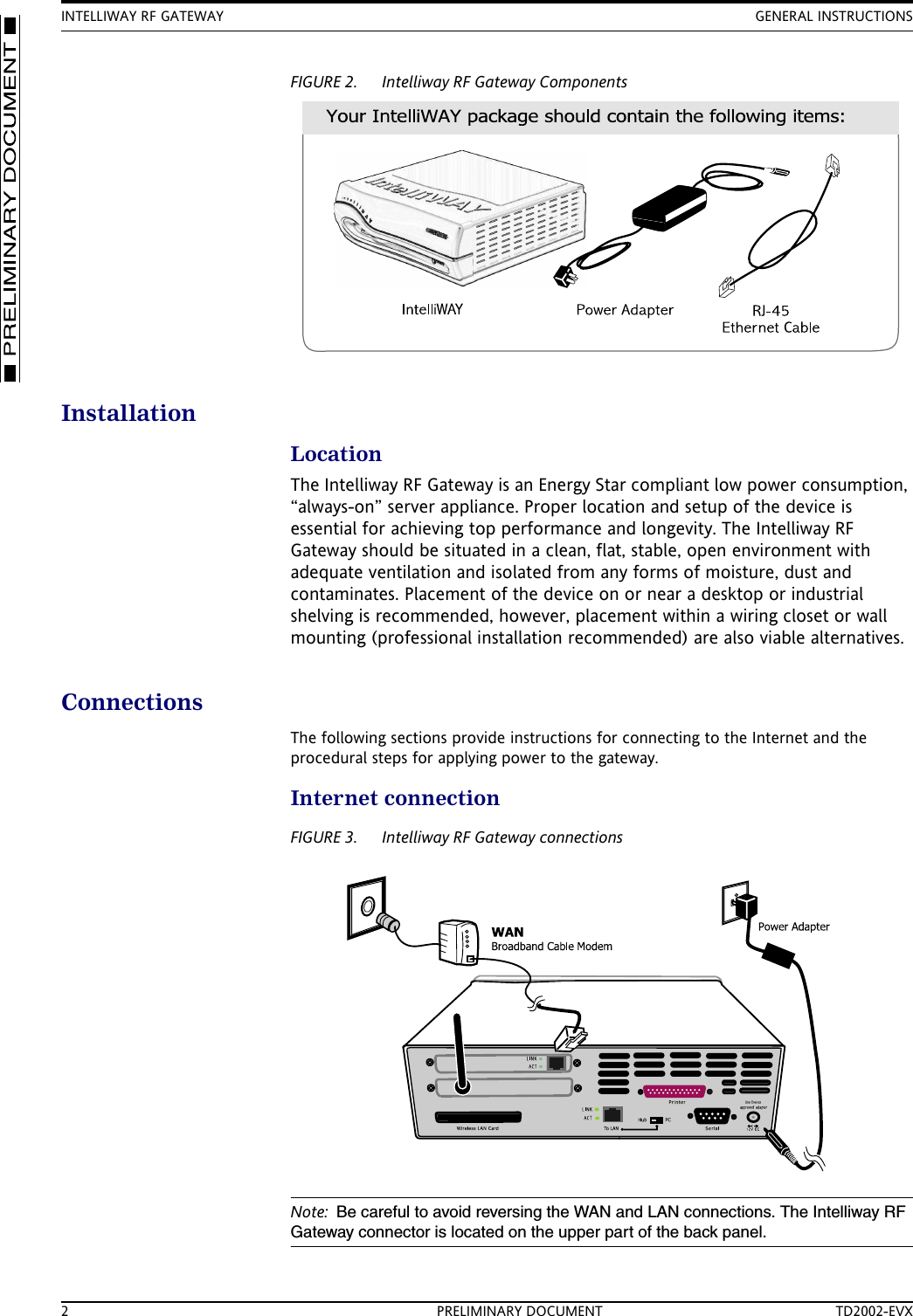 INTELLIWAY RF GATEWAY GENERAL INSTRUCTIONS2 PRELIMINARY DOCUMENT TD2002-EVXFIGURE 2. Intelliway RF Gateway ComponentsInstallationLocationThe Intelliway RF Gateway is an Energy Star compliant low power consumption, &ldquo;always-on&rdquo; server appliance. Proper location and setup of the device is essential for achieving top performance and longevity. The Intelliway RF Gateway should be situated in a clean, flat, stable, open environment with adequate ventilation and isolated from any forms of moisture, dust and contaminates. Placement of the device on or near a desktop or industrial shelving is recommended, however, placement within a wiring closet or wall mounting (professional installation recommended) are also viable alternatives.ConnectionsThe following sections provide instructions for connecting to the Internet and the procedural steps for applying power to the gateway.Internet connectionFIGURE 3. Intelliway RF Gateway connectionsNote: Be careful to avoid reversing the WAN and LAN connections. The Intelliway RF Gateway connector is located on the upper part of the back panel.
