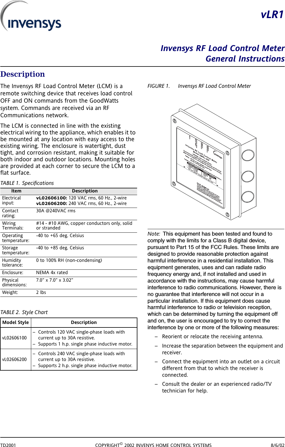 TD2001 COPYRIGHT&copy; 2002 INVENYS HOME CONTROL SYSTEMS 8/6/02vLR1Invensys RF Load Control MeterGeneral InstructionsDescriptionThe Invensys RF Load Control Meter (LCM) is a remote switching device that receives load control OFF and ON commands from the GoodWatts system. Commands are received via an RF Communications network.The LCM is connected in line with the existing electrical wiring to the appliance, which enables it to be mounted at any location with easy access to the existing wiring. The enclosure is watertight, dust tight, and corrosion resistant, making it suitable for both indoor and outdoor locations. Mounting holes are provided at each corner to secure the LCM to a flat surface.TABLE 1. SpecificationsTABLE 2. Style ChartFIGURE 1. Invensys RF Load Control MeterNote: This equipment has been tested and found to comply with the limits for a Class B digital device, pursuant to Part 15 of the FCC Rules. These limits are designed to provide reasonable protection against harmful interference in a residential installation. This equipment generates, uses and can radiate radio frequency energy and, if not installed and used in accordance with the instructions, may cause harmful interference to radio communications. However, there is no guarantee that interference will not occur in a particular installation. If this equipment does cause harmful interference to radio or television reception, which can be determined by turning the equipment off and on, the user is encouraged to try to correct the interference by one or more of the following measures:&ndash; Reorient or relocate the receiving antenna.&ndash; Increase the separation between the equipment and receiver.&ndash; Connect the equipment into an outlet on a circuit different from that to which the receiver is connected.&ndash; Consult the dealer or an experienced radio/TV technician for help.Item DescriptionElectrical input:vL02606100: 120 VAC rms, 60 Hz., 2-wirevL02606200: 240 VAC rms, 60 Hz., 2-wireContact rating:30A @240VAC rmsWiring Terminals:#14 - #10 AWG, copper conductors only, solid or strandedOperating temperature:-40 to +65 deg. CelsiusStorage temperature:-40 to +85 deg. CelsiusHumidity tolerance:0 to 100% RH (non-condensing)Enclosure: NEMA 4x ratedPhysical dimensions:7.0&rdquo; x 7.0&rdquo; x 3.02&rdquo;Weight: 2 lbsModel Style DescriptionvL02606100&ndash; Controls 120 VAC single-phase loads with current up to 30A resistive. &ndash; Supports 1 h.p. single phase inductive motor.vL02606200&ndash; Controls 240 VAC single-phase loads with current up to 30A resistive.&ndash; Supports 2 h.p. single phase inductive motor.POWERCOMM. ACTIVEWHEN FLASHINGCURTAILMENTINEFFECTCURTAILMENTOVERRIDEInvensys RF Load ControlMeterModel EMSL-200CAUTI ON-Riskof ElectricShock-Disconnectpower supply before servicing. More thanone disconnectswitch mayberequired to de-energize theequipment beforeservicing.Ratings:240VAC, 30 AmpsResistive, Single Phase240VAC, 2HP,Single PhaseDo notattach conduit abovethis line.FCC ID:QI2-EMSL-100This devicecomplieswith Part15of the FCC Rules.Operationissubject tothe followingtwo conditions:(1)this device maynot cause harmful interference, and(2) this device must accept any interferencereceived,including interference that may causeundesired operation.Raintight enclosure whenmounted witheitherofthefollowingtwofittinginstallations:Description PartNumberFittingAssy. CD16AA-BKLockingNut NP-16-BKO-ringOR-16-BNDescription PartNumberFittingAssy.ED16AA-BKLocking Nut 16-BKO-ring6BNabc