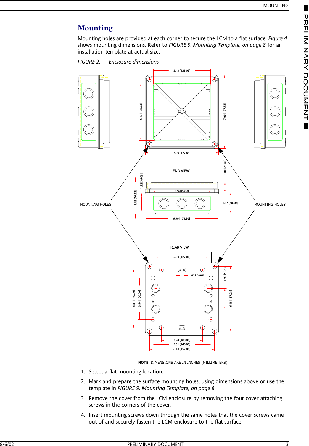 MOUNTING8/6/02 PRELIMINARY DOCUMENT 3MountingMounting holes are provided at each corner to secure the LCM to a flat surface. Figure 4 shows mounting dimensions. Refer to FIGURE 9. Mounting Template, on page 8 for an installation template at actual size.FIGURE 2. Enclosure dimensions1. Select a flat mounting location.2. Mark and prepare the surface mounting holes, using dimensions above or use the template in FIGURE 9. Mounting Template, on page 8.3. Remove the cover from the LCM enclosure by removing the four cover attaching screws in the corners of the cover.4. Insert mounting screws down through the same holes that the cover screws came out of and securely fasten the LCM enclosure to the flat surface.6.90 [175.36]7.00 [177.83]5.43 [138.03]5.50 [139.58]3.94 [100.00]6.18 [157.01]1.42 [36.09]1.00 [25.40]3.94 [100.00]1.99 [50.50]6.18 [157.03]5.51 [140.00]5.00 [127.00]END VIEWREAR VIEW0.39 [10.00]5.51 [140.00]5.43 [138.03]7.00 [177.83]1.97 [50.00]3.02 [76.62]MOUNTING HOLESMOUNTING HOLESNOTE: DIMENSIONS ARE IN INCHES (MILLIMETERS)