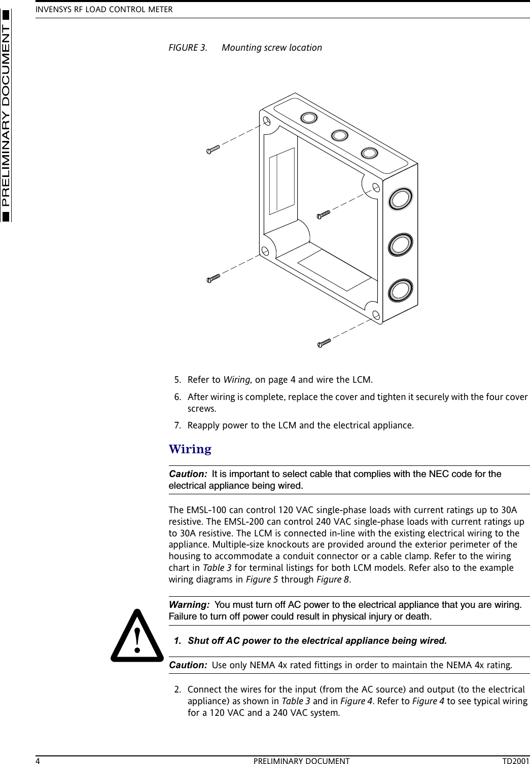 INVENSYS RF LOAD CONTROL METER4 PRELIMINARY DOCUMENT TD2001FIGURE 3. Mounting screw location5. Refer to Wiring, on page 4 and wire the LCM.6. After wiring is complete, replace the cover and tighten it securely with the four cover screws.7. Reapply power to the LCM and the electrical appliance.WiringCaution: It is important to select cable that complies with the NEC code for the electrical appliance being wired. The EMSL-100 can control 120 VAC single-phase loads with current ratings up to 30A resistive. The EMSL-200 can control 240 VAC single-phase loads with current ratings up to 30A resistive. The LCM is connected in-line with the existing electrical wiring to the appliance. Multiple-size knockouts are provided around the exterior perimeter of the housing to accommodate a conduit connector or a cable clamp. Refer to the wiring chart in Table 3 for terminal listings for both LCM models. Refer also to the example wiring diagrams in Figure 5 through Figure 8.Warning: You must turn off AC power to the electrical appliance that you are wiring. Failure to turn off power could result in physical injury or death.1. Shut off AC power to the electrical appliance being wired.Caution: Use only NEMA 4x rated fittings in order to maintain the NEMA 4x rating.2. Connect the wires for the input (from the AC source) and output (to the electrical appliance) as shown in Table 3 and in Figure 4. Refer to Figure 4 to see typical wiring for a 120 VAC and a 240 VAC system.