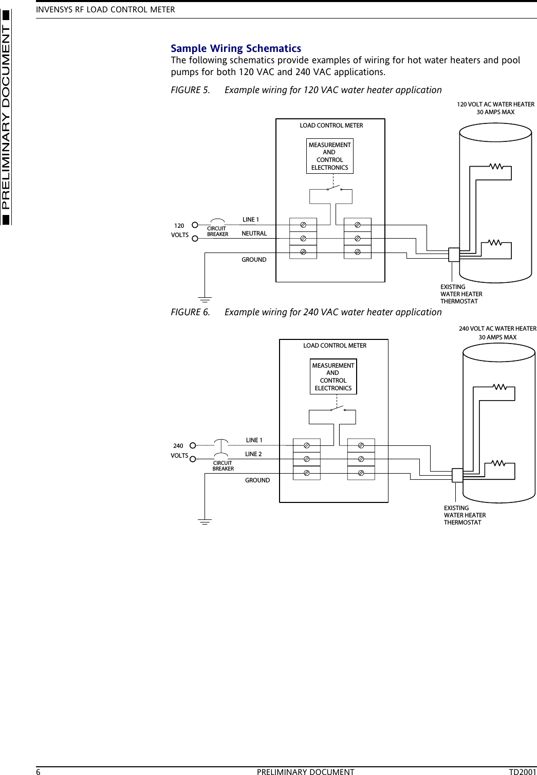 INVENSYS RF LOAD CONTROL METER6 PRELIMINARY DOCUMENT TD2001Sample Wiring SchematicsThe following schematics provide examples of wiring for hot water heaters and pool pumps for both 120 VAC and 240 VAC applications.FIGURE 5. Example wiring for 120 VAC water heater applicationFIGURE 6. Example wiring for 240 VAC water heater applicationNEUTRALLINE 1GROUNDLOAD CONTROL METER120 VOLT AC WATER HEATER30 AMPS MAX120VOLTSCIRCUITBREAKERMEASUREMENTANDCONTROLELECTRONICSEXISTINGWATER HEATERTHERMOSTATLINE 2LINE 1GROUNDLOAD CONTROL METERCIRCUITBREAKER240 VOLT AC WATER HEATER30 AMPS MAX240VOLTSMEASUREMENTANDCONTROLELECTRONICSEXISTINGWATER HEATERTHERMOSTAT