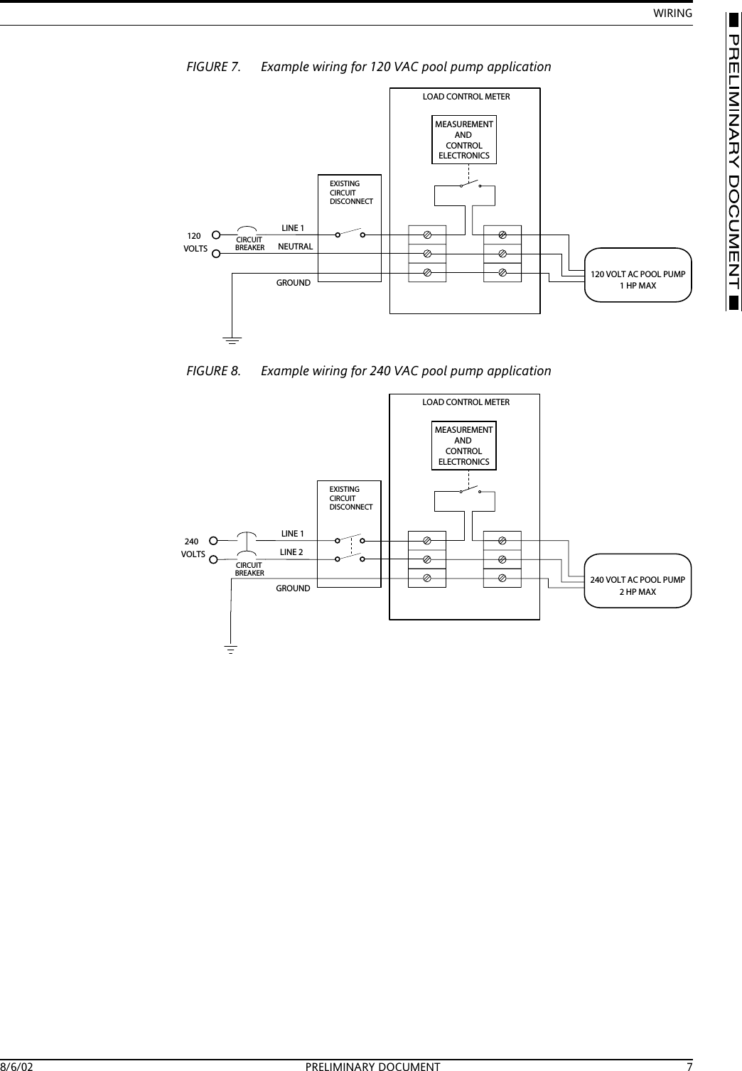 WIRING8/6/02 PRELIMINARY DOCUMENT 7FIGURE 7. Example wiring for 120 VAC pool pump applicationFIGURE 8. Example wiring for 240 VAC pool pump applicationNEUTRALLINE 1GROUNDCIRCUITEXISTINGCIRCUITDISCONNECTBREAKER120VOLTSLOAD CONTROL METERMEASUREMENTANDCONTROLELECTRONICS120 VOLT AC POOL PUMP1HPMAXLINE 2LINE 1GROUNDLOAD CONTROL METERMEASUREMENTANDCONTROLELECTRONICSCIRCUITEXISTINGCIRCUITDISCONNECTBREAKER240VOLTS240 VOLT AC POOL PUMP2HPMAX