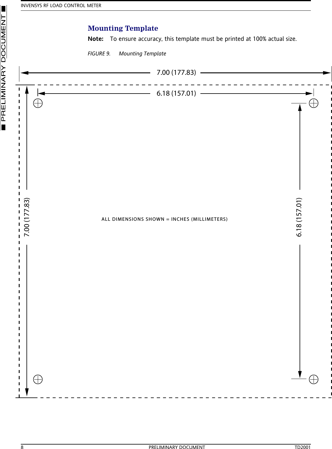 INVENSYS RF LOAD CONTROL METER8 PRELIMINARY DOCUMENT TD2001Mounting TemplateNote: To ensure accuracy, this template must be printed at 100% actual size.FIGURE 9. Mounting Template6.18 (157.01)7.00 (177.83)7.00 (177.83)6.18 (157.01)ALL DIMENSIONS SHOWN = INCHES (MILLIMETERS)