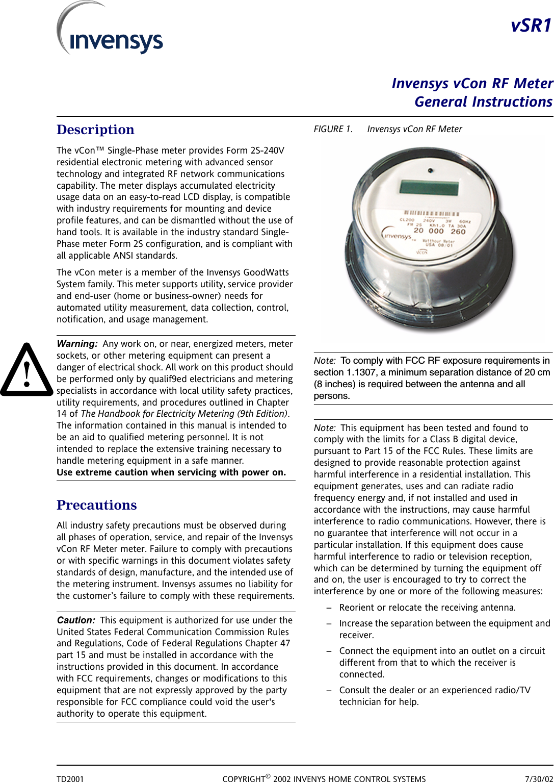 TD2001 COPYRIGHT&copy; 2002 INVENYS HOME CONTROL SYSTEMS 7/30/02vSR1Invensys vCon RF MeterGeneral InstructionsDescriptionThe vCon&trade; Single-Phase meter provides Form 2S-240V residential electronic metering with advanced sensor technology and integrated RF network communications capability. The meter displays accumulated electricity usage data on an easy-to-read LCD display, is compatible with industry requirements for mounting and device profile features, and can be dismantled without the use of hand tools. It is available in the industry standard Single-Phase meter Form 2S configuration, and is compliant with all applicable ANSI standards.The vCon meter is a member of the Invensys GoodWatts System family. This meter supports utility, service provider and end-user (home or business-owner) needs for automated utility measurement, data collection, control, notification, and usage management.Warning: Any work on, or near, energized meters, meter sockets, or other metering equipment can present a danger of electrical shock. All work on this product should be performed only by qualif9ed electricians and metering specialists in accordance with local utility safety practices, utility requirements, and procedures outlined in Chapter 14 of The Handbook for Electricity Metering (9th Edition). The information contained in this manual is intended to be an aid to qualified metering personnel. It is not intended to replace the extensive training necessary to handle metering equipment in a safe manner. Use extreme caution when servicing with power on.PrecautionsAll industry safety precautions must be observed during all phases of operation, service, and repair of the Invensys vCon RF Meter meter. Failure to comply with precautions or with specific warnings in this document violates safety standards of design, manufacture, and the intended use of the metering instrument. Invensys assumes no liability for the customer&rsquo;s failure to comply with these requirements.Caution: This equipment is authorized for use under the United States Federal Communication Commission Rules and Regulations, Code of Federal Regulations Chapter 47 part 15 and must be installed in accordance with the instructions provided in this document. In accordance with FCC requirements, changes or modifications to this equipment that are not expressly approved by the party responsible for FCC compliance could void the user's authority to operate this equipment.FIGURE 1. Invensys vCon RF MeterNote: To comply with FCC RF exposure requirements in section 1.1307, a minimum separation distance of 20 cm (8 inches) is required between the antenna and all persons.Note: This equipment has been tested and found to comply with the limits for a Class B digital device, pursuant to Part 15 of the FCC Rules. These limits are designed to provide reasonable protection against harmful interference in a residential installation. This equipment generates, uses and can radiate radio frequency energy and, if not installed and used in accordance with the instructions, may cause harmful interference to radio communications. However, there is no guarantee that interference will not occur in a particular installation. If this equipment does cause harmful interference to radio or television reception, which can be determined by turning the equipment off and on, the user is encouraged to try to correct the interference by one or more of the following measures:&ndash; Reorient or relocate the receiving antenna.&ndash; Increase the separation between the equipment and receiver.&ndash; Connect the equipment into an outlet on a circuit different from that to which the receiver is connected.&ndash; Consult the dealer or an experienced radio/TV technician for help.