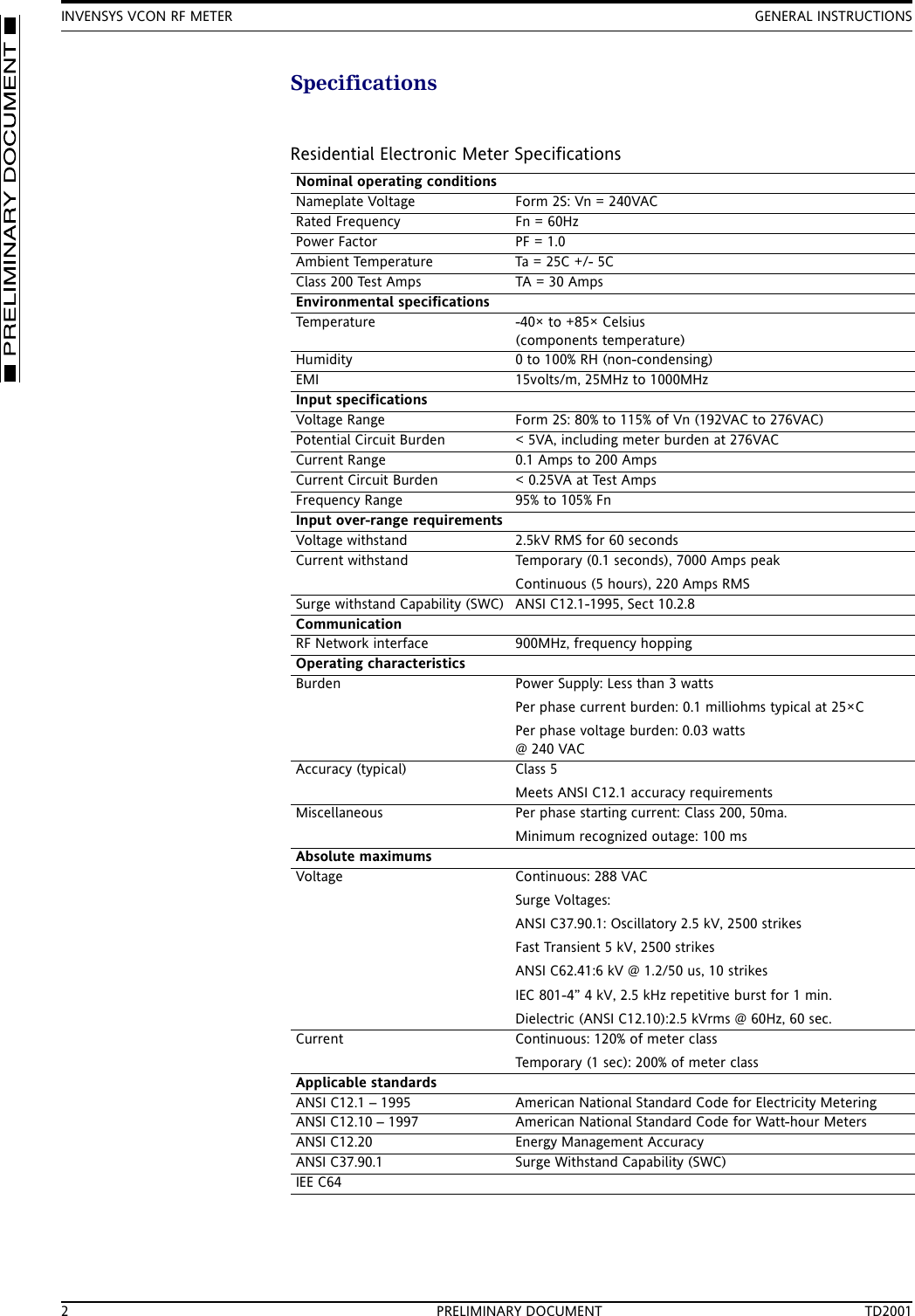 INVENSYS VCON RF METER GENERAL INSTRUCTIONS2 PRELIMINARY DOCUMENT TD2001SpecificationsResidential Electronic Meter SpecificationsNominal operating conditionsNameplate Voltage Form 2S: Vn = 240VACRated Frequency Fn = 60HzPower Factor PF = 1.0Ambient Temperature Ta = 25C +/- 5CClass 200 Test Amps TA = 30 AmpsEnvironmental specificationsTemperature -40&times; to +85&times; Celsius(components temperature)Humidity 0 to 100% RH (non-condensing)EMI 15volts/m, 25MHz to 1000MHzInput specificationsVoltage Range Form 2S: 80% to 115% of Vn (192VAC to 276VAC) Potential Circuit Burden < 5VA, including meter burden at 276VACCurrent Range 0.1 Amps to 200 AmpsCurrent Circuit Burden < 0.25VA at Test AmpsFrequency Range 95% to 105% FnInput over-range requirementsVoltage withstand  2.5kV RMS for 60 secondsCurrent withstand Temporary (0.1 seconds), 7000 Amps peakContinuous (5 hours), 220 Amps RMSSurge withstand Capability (SWC) ANSI C12.1-1995, Sect 10.2.8CommunicationRF Network interface 900MHz, frequency hoppingOperating characteristicsBurden Power Supply: Less than 3 wattsPer phase current burden: 0.1 milliohms typical at 25&times;C Per phase voltage burden: 0.03 watts @ 240 VACAccuracy (typical) Class 5Meets ANSI C12.1 accuracy requirementsMiscellaneous Per phase starting current: Class 200, 50ma.Minimum recognized outage: 100 msAbsolute maximumsVoltage Continuous: 288 VACSurge Voltages:ANSI C37.90.1: Oscillatory 2.5 kV, 2500 strikesFast Transient 5 kV, 2500 strikesANSI C62.41:6 kV @ 1.2/50 us, 10 strikesIEC 801-4&rdquo; 4 kV, 2.5 kHz repetitive burst for 1 min.Dielectric (ANSI C12.10):2.5 kVrms @ 60Hz, 60 sec.Current Continuous: 120% of meter classTemporary (1 sec): 200% of meter classApplicable standardsANSI C12.1 &ndash; 1995 American National Standard Code for Electricity MeteringANSI C12.10 &ndash; 1997 American National Standard Code for Watt-hour MetersANSI C12.20 Energy Management AccuracyANSI C37.90.1 Surge Withstand Capability (SWC)IEE C64