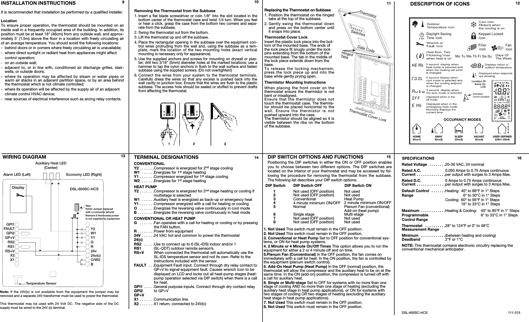INSTALLATION INSTRUCTIONSIt is recommended that installation be performed by a qualified installer.LocationTo ensure proper operation, the thermostat should be mounted on aninside wall in a frequently occupied area of the building. In addition, itsposition must be at least 18" (46cm) from any outside wall, and approx-imately 5' (1.5m) above the floor in a location with freely circulating airof an average temperature. You should avoid the following locations:-behind doors or in corners where freely circulating air is unavailable;-where direct sunlight or radiant heat from appliances might affect control operation;-on an outside wall;-adjacent to, or in line with, conditioned air discharge grilles, stair-wells, or outside doors;-where its operation may be affected by steam or water pipes orwarm air stacks in an adjacent partition space, or by an area behindthe thermostat which is not climate controlled;-where its operation will be affected by the supply air of an adjacent climate control HVAC device;-near sources of electrical interference such as arcing relay contacts.TERMINAL DESIGNATIONSCONVENTIONALY2 . . . . . . .Compressor is energized for 2nd stage coolingW1  . . . . . .Energizes for 1st stage heatingY1 . . . . . . .Compressor energized for 1st stage coolingW2  . . . . . .Energizes for 1st stage heatingHEAT PUMPY2 . . . . . . .Compressor is energized for 2nd stage heating or cooling ifmultistage is selectedW1  . . . . . .Auxiliary heat is energized as back-up or emergency heatY1 . . . . . . .Compressor energized with a call for heating or coolingO . . . . . . .Energizes the reversing valve continuously in cool modeB . . . . . . . .Energizes the reversing valve continuously in heat modeCONVENTIONAL OR HEAT PUMPG . . . . . . .Fan operates with a call for heating or cooling or by pressingthe FAN button.R . . . . . . . .Power from equipment24V . . . . . .24 VAC hot and common to power the thermostat24(c)RS2  . . . . .Use to connect up to 6 (SL-IDS) indoor and/or 1RS1 (SL-ODT) outdoor remote sensor/s.RS+V When connected the thermostat will automatically use theSL-IDS temperature sensor and not its own. Refer to theinstructions included with the sensor.FAULT  . . .Equipment Fault input. Connect through dry relay contact toGP+V to signal equipment fault. Causes wrench icon to bedisplayed on LCD and locks out all heat-pump stages (heat-pump operation selected via DIP switch) when there is a callfor heat.GPI1 . . . . .General purpose inputs. Connect through dry contact relayGPI2 to GP+VGP+VX1 . . . . . . .Communication lineX2 . . . . . . .X1 return, connected to 24V(c)SPECIFICATIONS Rated Voltage  . . . . . . . .20-30 VAC, 24 nominalRated A.C. 0.050 Amps to 0.75 Amps continuousCurrent . . . . . . . . . . . . . .per output with surges to 3 Amps Max.Rated D.C. 0 Amps to 0.75 Amps continuousCurrent . . . . . . . . . . . . . .per output with surges to 3 Amps Max.Default Control  . . . . . . .Heating: 40&deg; to 88&deg;F in 1&deg; StepsRange 6&deg; to 30&deg;C in 1&deg; StepsCooling: 60&deg; to 95&deg;F in 1&deg; Steps16&deg; to 33&deg;C in 1&deg; StepsMaximum  . . . . . . . . . . . .Heating &amp; Cooling: 40&deg; to 95&deg;F in 1&deg; StepsProgrammable 6&deg; to 33&deg;C in 1&deg; StepsControl RangeThermostat  . . . . . . . . . .28&deg; to 124&deg;F or 0&deg; to 48&deg;CMeasurement RangeMinimum  . . . . . . . . . . . .(between heating and cooling)Deadband 2&deg;F or 1&deg;CNOTE: This thermostat contains electronic circuitry replacing theconventional mechanical anticipator.DSL-600SC-HCS 111-315VACANT(Occ4) USER DEFINED(USr1-USr4)1234HOME(Occ1)AWAY(Occ2) SLEEP(Occ3)OCCUPANCY MODESDESCRIPTION OF ICONSWIRING DIAGRAM Note: If the 24V(c) is not available from the equipment the jumper may beremoved and a separate 24V transformer must be used to power the thermostat. This thermostat may be used with 24 Volt DC. The negative side of the DC supply must be wired to the 24V (c) terminal.910 11 12161413DSL-600SC-HCSAlarm LED (Left)Auxiliary Heat LED(Center)Economy LED (Right)GPI1FAULTGPI2GP+VRS2RS1RS+VX2X1Y2W1Y1GR24v24v(c)O/W2BTemperature SensorDisplayNewR/24v Jumper replacedwith a connector (shunt).Remove if thermostat poweris not supplied by equipment.Removing the Thermostat from the Subbase1. Insert a flat blade screwdriver or coin 1/8" into the slot located in thebottom center of the thermostat case and twist 1/4 turn. When you feelor hear a click, grasp the case from the bottom two corners and sepa-rate from the subbase. 2. Swing the thermostat out from the bottom.3. Lift the thermostat up and off the subbase.4. Place the rectangular opening in the subbase over the equipment con-trol wires protruding from the wall and, using the subbase as a tem-plate, mark the location of the two mounting holes (exact verticalmounting is necessary only for appearance).5. Use the supplied anchors and screws for mounting on drywall or plas-ter; drill two 3/16" (5mm) diameter holes at the marked locations; use ahammer to tap the nylon anchors in flush to the wall surface and fastensubbase using the supplied screws. (Do not overtighten!)6. Connect the wires from your system to the thermostat terminals.Carefully dress the wires so that any excess is pushed back into thewall cavity or junction box. Ensure that the wires are flush to the plasticsubbase. The access hole should be sealed or stuffed to prevent draftsfrom affecting the thermostat.Replacing the Thermostat on Subbase1. Position the thermostat on the hingedtabs at the top of the subbase.2. Gently swing the thermostat downand press on the bottom center untilit snaps into place.Thermostat Cover LockInsert the plastic lock piece into the bot-tom of the mounted base. The ends ofthe lock piece fit snugly under the lockpins extending from the bottom of themounted base. The tab in the middle ofthe lock piece extends down from thebase.To release the locking mechanism,press the lock piece up and into thebase while gently prying open.Thermistor Mounting InstructionsWhen placing the front cover on thethermostat ensure the thermistor is notbent or misaligned.Ensure that the thermistor does nottouch the thermostat case. The thermis-tor should be placed horizontal to thewall. Ensure the thermistor is notpushed upward into the case.The thermistor should be aligned so it isvisible between the ribs on the bottomof the subbase.DIP SWITCH OPTIONS AND FUNCTIONSPositioning the DIP switches in either the ON or OFF position enablesyou to choose between two different options. The DIP switches arelocated on the interior of your thermostat and may be accessed by fol-lowing the procedure for removing the thermostat from the subbase.The following list describes your DIP switch options.1. Not Used This switch must remain in the OFF position.2. Not Used This switch must remain in the OFF position.3. Conventional or Heat Pump Set to OFF position for conventional sys-tems, or ON for heat pump systems.4. 2 Minute or 4 Minute On/Off Times This option allows you to run theequipment for either a 2 or 4 minute off and on time.5.Plenum Fan (Conventional) In the OFF position, the fan comes onimmediately with a call for heat. In the ON position, the fan is controlled bythe equipment (plenum switch control).5. Add-On Heat Pump (Heat Pump) In the OFF (normal) position, thethermostat will allow the compressor and the auxiliary heat to be on at thesame time. In the ON (add-on) position, the compressor is turned off witha call for auxiliary heat.6. Single or Multi-stage Set to OFF for systems with no more than onestage of cooling AND no more than one stage of heating (excluding theauxiliary heat stage in heat pump applications), or ON for systems withtwo stages of cooling OR two stages of heating (excluding the auxiliaryheat stage in heat pump applications).7. Not Used This switch must remain in the OFF position.8. Not Used This switch must remain in the OFF position.DIP Switch DIP Switch OFF DIP Switch ON12345678Not used (OFF position)Not used (OFF position)Conventional4 minute minimum ON/OFFNormalSingle stageNot used (OFF position)Not used (OFF position)Not usedNot usedHeat Pump2 minute minimum ON/OFFPlenum Fan (conventional)Add-on (heat pump)Multi-stageNot usedNot used15