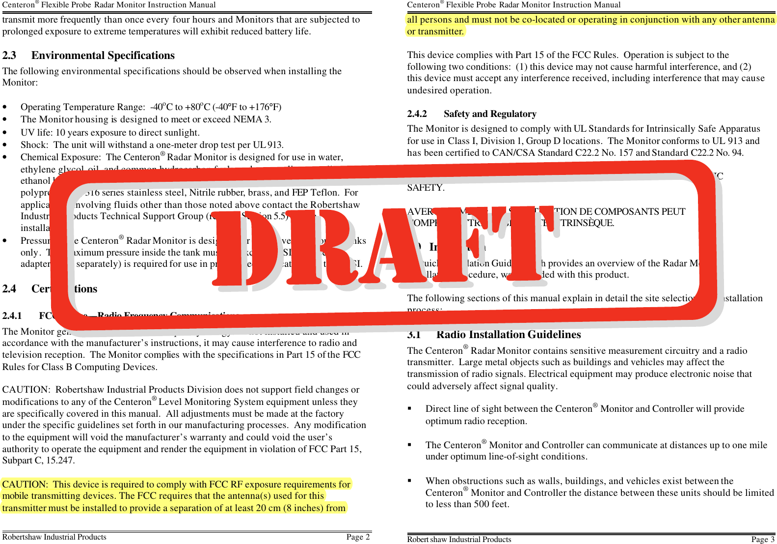 Centeron® Flexible Probe Radar Monitor Instruction Manual Robertshaw Industrial Products Page 2   transmit more frequently than once every four hours and Monitors that are subjected to prolonged exposure to extreme temperatures will exhibit reduced battery life. 2.3 Environmental Specifications The following environmental specifications should be observed when installing the Monitor:  • Operating Temperature Range:  -40oC to +80oC (-40°F to +176°F) • The Monitor housing is  designed to meet or exceed NEMA 3. • UV life: 10 years exposure to direct sunlight.   • Shock:  The unit will withstand a one-meter drop test per UL 913. • Chemical Exposure:  The Centeron® Radar Monitor is designed for use in water, ethylene glycol, oil, and common hydrocarbon fuels such as gasoline, gasoline / ethanol blends, fuel oil, and diesel fuel.  Wetted materials in this design include polypropylene, 316 series stainless steel, Nitrile rubber, brass, and FEP Teflon.  For applications involving fluids other than those noted above contact the Robertshaw Industrial Products Technical Support Group (refer to Section 5.5) before installation. • Pressure:  The Centeron® Radar Monitor is designed for use on vented storage tanks only.  The maximum pressure inside the tank must not exceed 3 PSI.  A special adapter (sold separately) is required for use in pressurized applications up to 50 PSI. 2.4 Certifications 2.4.1 FCC Notice—Radio Frequency Communications The Monitor generates and uses radio frequency energy.  If not installed and used in accordance with the manufacturer’s instructions, it may cause interference to radio and television reception.  The Monitor complies with the specifications in Part 15 of the FCC Rules for Class B Computing Devices.  CAUTION:  Robertshaw Industrial Products Division does not support field changes or modifications to any of the Centeron® Level Monitoring System equipment unless they are specifically covered in this manual.  All adjustments must be made at the factory under the specific guidelines set forth in our manufacturing processes.  Any modification to the equipment will void the manufacturer’s warranty and could void the user’s authority to operate the equipment and render the equipment in violation of FCC Part 15, Subpart C, 15.247.  CAUTION:  This device is required to comply with FCC RF exposure requirements for mobile transmitting devices. The FCC requires that the antenna(s) used for this transmitter must be installed to provide a separation of at least 20 cm (8 inches) from Centeron® Flexible Probe Radar Monitor Instruction Manual Robert shaw Industrial Products Page 3 all persons and must not be co-located or operating in conjunction with any other antenna or transmitter.  This device complies with Part 15 of the FCC Rules.  Operation is subject to the following two conditions:  (1) this device may not cause harmful interference, and (2) this device must accept any interference received, including interference that may cause undesired operation. 2.4.2 Safety and Regulatory The Monitor is designed to comply with UL Standards for Intrinsically Safe Apparatus for use in Class I, Division 1, Group D locations.  The Monitor conforms to UL 913 and has been certified to CAN/CSA Standard C22.2 No. 157 and Standard C22.2 No. 94.  WARNING:  SUBSTITUTION OF COMPONENTS MAY IMPAIR INTRINSIC SAFETY.  AVERTISSEMENT:  LA SUBSTITUTION DE COMPOSANTS PEUT COMPROMETTRE LA SÉCURITÉ INTRINSÈQUE. 3.0 Installation A Quick Installation Guide, which provides an overview of the Radar Monitor installation procedure, was included with this product.  The following sections of this manual explain in detail the site selection and installation process: 3.1 Radio Installation Guidelines The Centeron® Radar Monitor contains sensitive measurement circuitry and a radio transmitter.  Large metal objects such as buildings and vehicles may affect the transmission of radio signals. Electrical equipment may produce electronic noise that could adversely affect signal quality.  § Direct line of sight between the Centeron® Monitor and Controller will provide optimum radio reception. § The Centeron® Monitor and Controller can communicate at distances up to one mile under optimum line-of-sight conditions. § When obstructions such as walls, buildings, and vehicles exist between the Centeron® Monitor and Controller the distance between these units should be limited to less than 500 feet. 