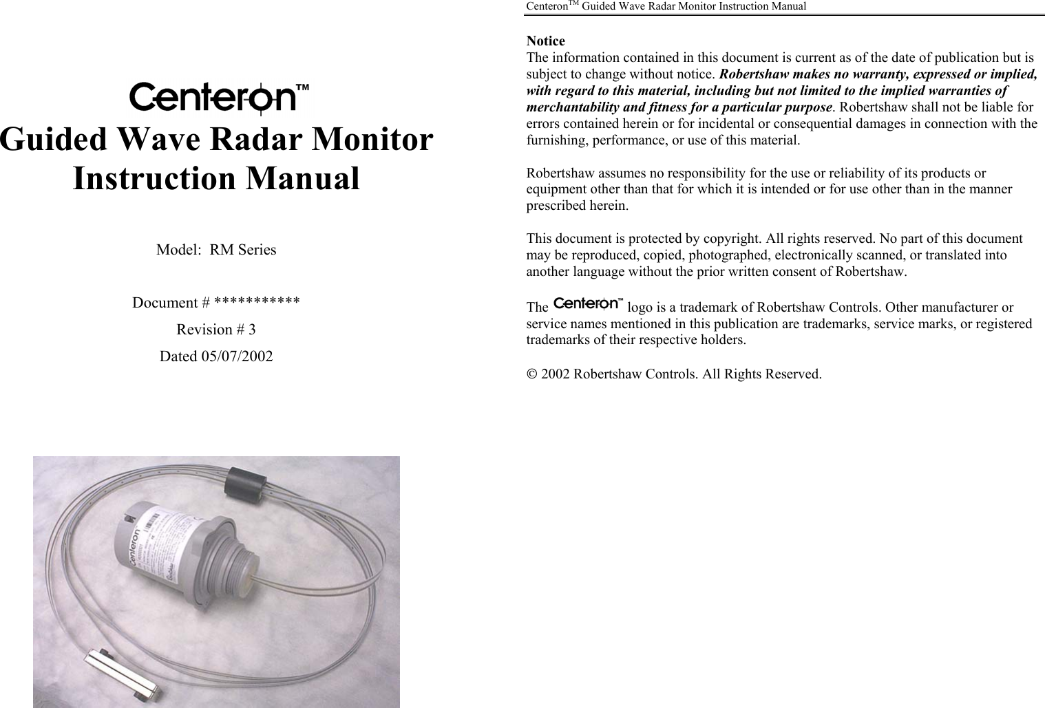    Guided Wave Radar Monitor Instruction Manual   Model:  RM Series  Document # *********** Revision # 3 Dated 05/07/2002         CenteronTM Guided Wave Radar Monitor Instruction Manual  Notice The information contained in this document is current as of the date of publication but is subject to change without notice. Robertshaw makes no warranty, expressed or implied, with regard to this material, including but not limited to the implied warranties of merchantability and fitness for a particular purpose. Robertshaw shall not be liable for errors contained herein or for incidental or consequential damages in connection with the furnishing, performance, or use of this material.  Robertshaw assumes no responsibility for the use or reliability of its products or equipment other than that for which it is intended or for use other than in the manner prescribed herein.  This document is protected by copyright. All rights reserved. No part of this document may be reproduced, copied, photographed, electronically scanned, or translated into another language without the prior written consent of Robertshaw.  The   logo is a trademark of Robertshaw Controls. Other manufacturer or service names mentioned in this publication are trademarks, service marks, or registered trademarks of their respective holders.   2002 Robertshaw Controls. All Rights Reserved. 