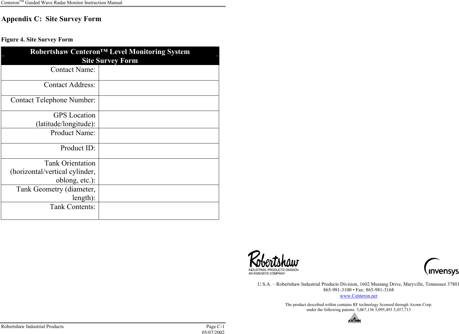 CenteronTM Guided Wave Radar Monitor Instruction Manual Robertshaw Industrial Products  Page C-1  05/07/2002 Appendix C:  Site Survey Form  Figure 4. Site Survey Form Robertshaw Centeron™ Level Monitoring System Site Survey Form Contact Name:   Contact Address:   Contact Telephone Number:   GPS Location (latitude/longitude):  Product Name:   Product ID:   Tank Orientation (horizontal/vertical cylinder, oblong, etc.):  Tank Geometry (diameter, length):  Tank Contents:                                                                                         U.S.A. – Robertshaw Industrial Products Division, 1602 Mustang Drive, Maryville, Tennessee 37801 865-981-3100 • Fax: 865-981-3168 www.Centeron.net  The product described within contains RF technology licensed through Axonn Corp.  under the following patents: 5,067,136 5,095,493 5,457,713   