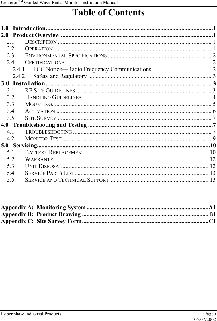 CenteronTM Guided Wave Radar Monitor Instruction Manual Robertshaw Industrial Products  Page i  05/07/2002 Table of Contents  1.0 Introduction...............................................................................................................1 2.0 Product Overview .....................................................................................................1 2.1 DESCRIPTION ...................................................................................................... 1 2.2 OPERATION......................................................................................................... 1 2.3 ENVIRONMENTAL SPECIFICATIONS ..................................................................... 2 2.4 CERTIFICATIONS ................................................................................................. 2 2.4.1 FCC Notice—Radio Frequency Communications.........................................2 2.4.2 Safety and Regulatory ...................................................................................3 3.0 Installation ...............................................................................................................3 3.1 RF SITE GUIDELINES .......................................................................................... 3 3.2 HANDLING GUIDELINES ...................................................................................... 4 3.3 MOUNTING.......................................................................................................... 5 3.4 ACTIVATION ....................................................................................................... 6 3.5 SITE SURVEY ...................................................................................................... 7 4.0 Troubleshooting and Testing ...................................................................................7 4.1 TROUBLESHOOTING ............................................................................................ 7 4.2 MONITOR TEST ................................................................................................... 9 5.0 Servicing...................................................................................................................10 5.1 BATTERY REPLACEMENT.................................................................................. 10 5.2 WARRANTY ...................................................................................................... 12 5.3 UNIT DISPOSAL................................................................................................. 12 5.4 SERVICE PARTS LIST......................................................................................... 13 5.5 SERVICE AND TECHNICAL SUPPORT.................................................................. 13    Appendix A:  Monitoring System .................................................................................A1 Appendix B:  Product Drawing ....................................................................................B1 Appendix C:  Site Survey Form....................................................................................C1  