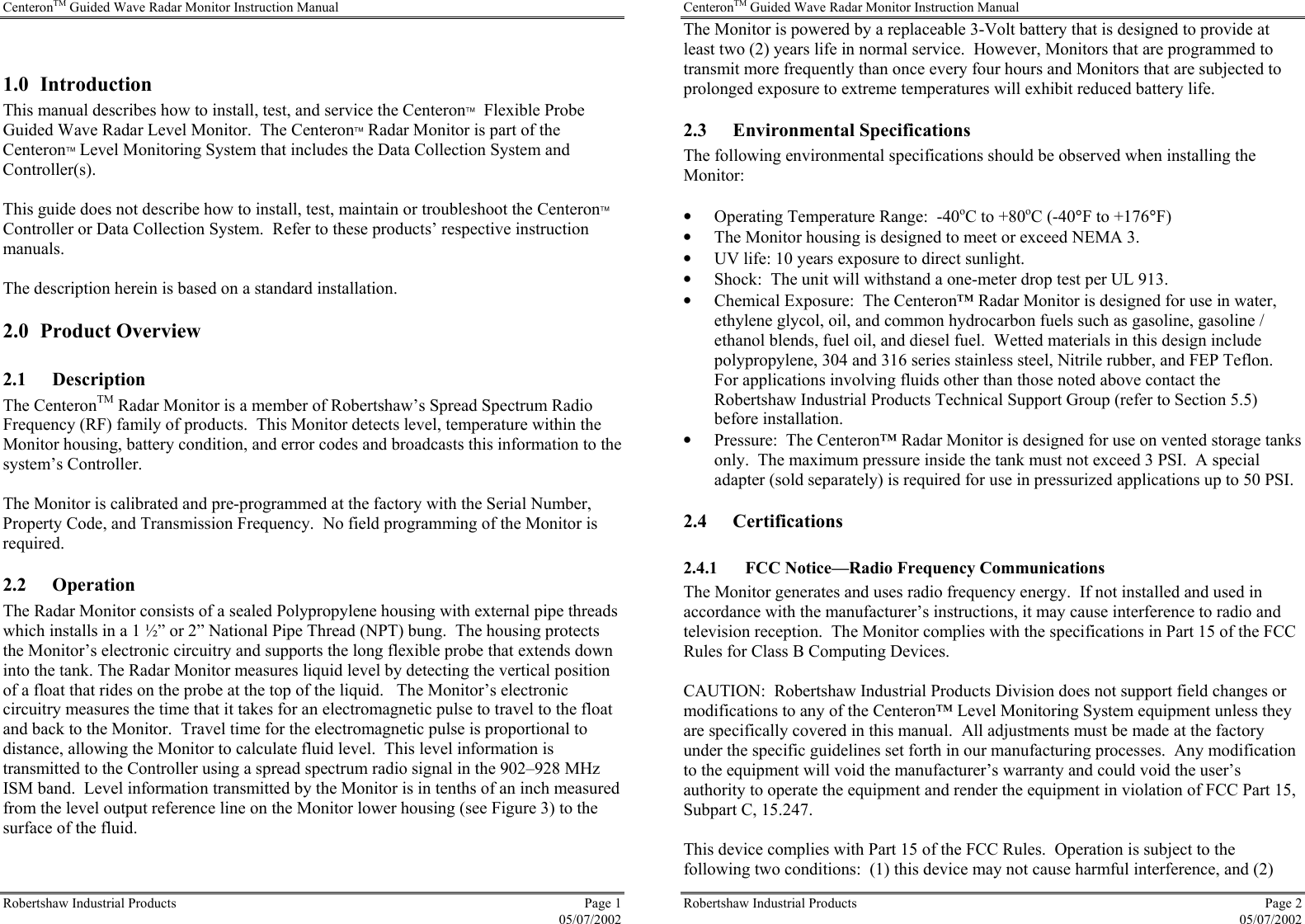 CenteronTM Guided Wave Radar Monitor Instruction Manual Robertshaw Industrial Products  Page 1  05/07/2002  1.0 Introduction This manual describes how to install, test, and service the Centeron  Flexible Probe Guided Wave Radar Level Monitor.  The Centeron Radar Monitor is part of the Centeron Level Monitoring System that includes the Data Collection System and Controller(s).  This guide does not describe how to install, test, maintain or troubleshoot the Centeron Controller or Data Collection System.  Refer to these products’ respective instruction manuals.  The description herein is based on a standard installation. 2.0 Product Overview 2.1 Description The CenteronTM Radar Monitor is a member of Robertshaw’s Spread Spectrum Radio Frequency (RF) family of products.  This Monitor detects level, temperature within the Monitor housing, battery condition, and error codes and broadcasts this information to the system’s Controller.  The Monitor is calibrated and pre-programmed at the factory with the Serial Number, Property Code, and Transmission Frequency.  No field programming of the Monitor is required.  2.2 Operation The Radar Monitor consists of a sealed Polypropylene housing with external pipe threads which installs in a 1 ½” or 2” National Pipe Thread (NPT) bung.  The housing protects the Monitor’s electronic circuitry and supports the long flexible probe that extends down into the tank. The Radar Monitor measures liquid level by detecting the vertical position of a float that rides on the probe at the top of the liquid.   The Monitor’s electronic circuitry measures the time that it takes for an electromagnetic pulse to travel to the float and back to the Monitor.  Travel time for the electromagnetic pulse is proportional to distance, allowing the Monitor to calculate fluid level.  This level information is transmitted to the Controller using a spread spectrum radio signal in the 902–928 MHz ISM band.  Level information transmitted by the Monitor is in tenths of an inch measured from the level output reference line on the Monitor lower housing (see Figure 3) to the surface of the fluid.  CenteronTM Guided Wave Radar Monitor Instruction Manual Robertshaw Industrial Products  Page 2  05/07/2002 The Monitor is powered by a replaceable 3-Volt battery that is designed to provide at least two (2) years life in normal service.  However, Monitors that are programmed to transmit more frequently than once every four hours and Monitors that are subjected to prolonged exposure to extreme temperatures will exhibit reduced battery life. 2.3 Environmental Specifications The following environmental specifications should be observed when installing the Monitor:  •  Operating Temperature Range:  -40oC to +80oC (-40°F to +176°F) •  The Monitor housing is designed to meet or exceed NEMA 3. •  UV life: 10 years exposure to direct sunlight.   •  Shock:  The unit will withstand a one-meter drop test per UL 913. •  Chemical Exposure:  The Centeron™ Radar Monitor is designed for use in water, ethylene glycol, oil, and common hydrocarbon fuels such as gasoline, gasoline / ethanol blends, fuel oil, and diesel fuel.  Wetted materials in this design include polypropylene, 304 and 316 series stainless steel, Nitrile rubber, and FEP Teflon.  For applications involving fluids other than those noted above contact the Robertshaw Industrial Products Technical Support Group (refer to Section 5.5) before installation. •  Pressure:  The Centeron™ Radar Monitor is designed for use on vented storage tanks only.  The maximum pressure inside the tank must not exceed 3 PSI.  A special adapter (sold separately) is required for use in pressurized applications up to 50 PSI. 2.4 Certifications 2.4.1 FCC Notice—Radio Frequency Communications The Monitor generates and uses radio frequency energy.  If not installed and used in accordance with the manufacturer’s instructions, it may cause interference to radio and television reception.  The Monitor complies with the specifications in Part 15 of the FCC Rules for Class B Computing Devices.  CAUTION:  Robertshaw Industrial Products Division does not support field changes or modifications to any of the Centeron™ Level Monitoring System equipment unless they are specifically covered in this manual.  All adjustments must be made at the factory under the specific guidelines set forth in our manufacturing processes.  Any modification to the equipment will void the manufacturer’s warranty and could void the user’s authority to operate the equipment and render the equipment in violation of FCC Part 15, Subpart C, 15.247.  This device complies with Part 15 of the FCC Rules.  Operation is subject to the following two conditions:  (1) this device may not cause harmful interference, and (2) 