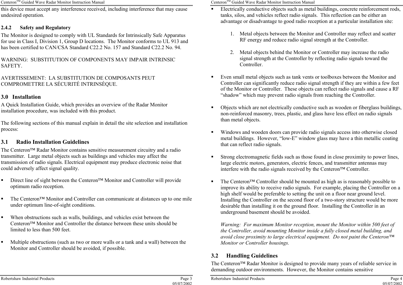 CenteronTM Guided Wave Radar Monitor Instruction Manual Robertshaw Industrial Products  Page 3  05/07/2002 this device must accept any interference received, including interference that may cause undesired operation. 2.4.2 Safety and Regulatory The Monitor is designed to comply with UL Standards for Intrinsically Safe Apparatus for use in Class I, Division 1, Group D locations.  The Monitor conforms to UL 913 and has been certified to CAN/CSA Standard C22.2 No. 157 and Standard C22.2 No. 94.  WARNING:  SUBSTITUTION OF COMPONENTS MAY IMPAIR INTRINSIC SAFETY.  AVERTISSEMENT:  LA SUBSTITUTION DE COMPOSANTS PEUT COMPROMETTRE LA SÉCURITÉ INTRINSÈQUE. 3.0 Installation A Quick Installation Guide, which provides an overview of the Radar Monitor installation procedure, was included with this product.  The following sections of this manual explain in detail the site selection and installation process: 3.1  Radio Installation Guidelines The Centeron™ Radar Monitor contains sensitive measurement circuitry and a radio transmitter.  Large metal objects such as buildings and vehicles may affect the transmission of radio signals. Electrical equipment may produce electronic noise that could adversely affect signal quality.    Direct line of sight between the Centeron™ Monitor and Controller will provide optimum radio reception.   The Centeron™ Monitor and Controller can communicate at distances up to one mile under optimum line-of-sight conditions.   When obstructions such as walls, buildings, and vehicles exist between the Centeron™ Monitor and Controller the distance between these units should be limited to less than 500 feet.   Multiple obstructions (such as two or more walls or a tank and a wall) between the Monitor and Controller should be avoided, if possible. CenteronTM Guided Wave Radar Monitor Instruction Manual Robertshaw Industrial Products  Page 4  05/07/2002   Electrically conductive objects such as metal buildings, concrete reinforcement rods, tanks, silos, and vehicles reflect radio signals.  This reflection can be either an advantage or disadvantage to good radio reception at a particular installation site: 1.  Metal objects between the Monitor and Controller may reflect and scatter RF energy and reduce radio signal strength at the Controller. 2.  Metal objects behind the Monitor or Controller may increase the radio signal strength at the Controller by reflecting radio signals toward the Controller.   Even small metal objects such as tank vents or toolboxes between the Monitor and Controller can significantly reduce radio signal strength if they are within a few feet of the Monitor or Controller.  These objects can reflect radio signals and cause a RF “shadow” which may prevent radio signals from reaching the Controller.   Objects which are not electrically conductive such as wooden or fiberglass buildings, non-reinforced masonry, trees, plastic, and glass have less effect on radio signals than metal objects.   Windows and wooden doors can provide radio signals access into otherwise closed metal buildings.  However, “low-E” window glass may have a thin metallic coating that can reflect radio signals.   Strong electromagnetic fields such as those found in close proximity to power lines, large electric motors, generators, electric fences, and transmitter antennas may interfere with the radio signals received by the Centeron™ Controller.   The Centeron™ Controller should be mounted as high as is reasonably possible to improve its ability to receive radio signals.  For example, placing the Controller on a high shelf would be preferable to setting the unit on a floor near ground level.  Installing the Controller on the second floor of a two-story structure would be more desirable than installing it on the ground floor.  Installing the Controller in an underground basement should be avoided. Warning:  For maximum Monitor reception, mount the Monitor within 500 feet of the Controller, avoid mounting Monitor inside a fully closed metal building, and avoid close proximity to large electrical equipment.  Do not paint the Centeron™ Monitor or Controller housings. 3.2 Handling Guidelines The Centeron™ Radar Monitor is designed to provide many years of reliable service in demanding outdoor environments.  However, the Monitor contains sensitive 