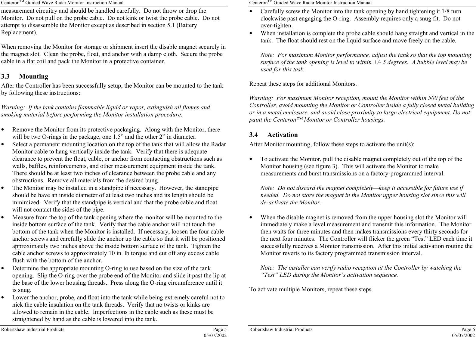 CenteronTM Guided Wave Radar Monitor Instruction Manual Robertshaw Industrial Products  Page 5  05/07/2002 measurement circuitry and should be handled carefully.  Do not throw or drop the Monitor.  Do not pull on the probe cable.  Do not kink or twist the probe cable.  Do not attempt to disassemble the Monitor except as described in section 5.1 (Battery Replacement).  When removing the Monitor for storage or shipment insert the disable magnet securely in the magnet slot.  Clean the probe, float, and anchor with a damp cloth.  Secure the probe cable in a flat coil and pack the Monitor in a protective container. 3.3 Mounting After the Controller has been successfully setup, the Monitor can be mounted to the tank by following these instructions:  Warning:  If the tank contains flammable liquid or vapor, extinguish all flames and smoking material before performing the Monitor installation procedure.  •  Remove the Monitor from its protective packaging.  Along with the Monitor, there will be two O-rings in the package, one 1.5” and the other 2” in diameter. •  Select a permanent mounting location on the top of the tank that will allow the Radar Monitor cable to hang vertically inside the tank.  Verify that there is adequate clearance to prevent the float, cable, or anchor from contacting obstructions such as walls, baffles, reinforcements, and other measurement equipment inside the tank.  There should be at least two inches of clearance between the probe cable and any obstructions.  Remove all materials from the desired bung. •  The Monitor may be installed in a standpipe if necessary.  However, the standpipe should be have an inside diameter of at least two inches and its length should be minimized.  Verify that the standpipe is vertical and that the probe cable and float will not contact the sides of the pipe. •  Measure from the top of the tank opening where the monitor will be mounted to the inside bottom surface of the tank.  Verify that the cable anchor will not touch the bottom of the tank when the Monitor is installed.  If necessary, loosen the four cable anchor screws and carefully slide the anchor up the cable so that it will be positioned approximately two inches above the inside bottom surface of the tank.  Tighten the cable anchor screws to approximately 10 in. lb torque and cut off any excess cable flush with the bottom of the anchor. •  Determine the appropriate mounting O-ring to use based on the size of the tank opening.  Slip the O-ring over the probe end of the Monitor and slide it past the lip at the base of the lower housing threads.  Press along the O-ring circumference until it is snug. •  Lower the anchor, probe, and float into the tank while being extremely careful not to nick the cable insulation on the tank threads.  Verify that no twists or kinks are allowed to remain in the cable.  Imperfections in the cable such as these must be straightened by hand as the cable is lowered into the tank. CenteronTM Guided Wave Radar Monitor Instruction Manual Robertshaw Industrial Products  Page 6  05/07/2002 •  Carefully screw the Monitor into the tank opening by hand tightening it 1/8 turn clockwise past engaging the O-ring.  Assembly requires only a snug fit.  Do not over-tighten. •  When installation is complete the probe cable should hang straight and vertical in the tank.  The float should rest on the liquid surface and move freely on the cable.  Note:  For maximum Monitor performance, adjust the tank so that the top mounting surface of the tank opening is level to within +/- 5 degrees.  A bubble level may be used for this task.  Repeat these steps for additional Monitors.  Warning:  For maximum Monitor reception, mount the Monitor within 500 feet of the Controller, avoid mounting the Monitor or Controller inside a fully closed metal building or in a metal enclosure, and avoid close proximity to large electrical equipment. Do not paint the Centeron™ Monitor or Controller housings. 3.4 Activation After Monitor mounting, follow these steps to activate the unit(s):   •  To activate the Monitor, pull the disable magnet completely out of the top of the Monitor housing (see figure 3).  This will activate the Monitor to make measurements and burst transmissions on a factory-programmed interval.  Note:  Do not discard the magnet completely—keep it accessible for future use if needed.  Do not store the magnet in the Monitor upper housing slot since this will de-activate the Monitor.  •  When the disable magnet is removed from the upper housing slot the Monitor will immediately make a level measurement and transmit this information.  The Monitor then waits for three minutes and then makes transmissions every thirty seconds for the next four minutes.  The Controller will flicker the green “Test” LED each time it successfully receives a Monitor transmission.  After this initial activation routine the Monitor reverts to its factory programmed transmission interval.    Note:  The installer can verify radio reception at the Controller by watching the “Test” LED during the Monitor’s activation sequence.  To activate multiple Monitors, repeat these steps.   