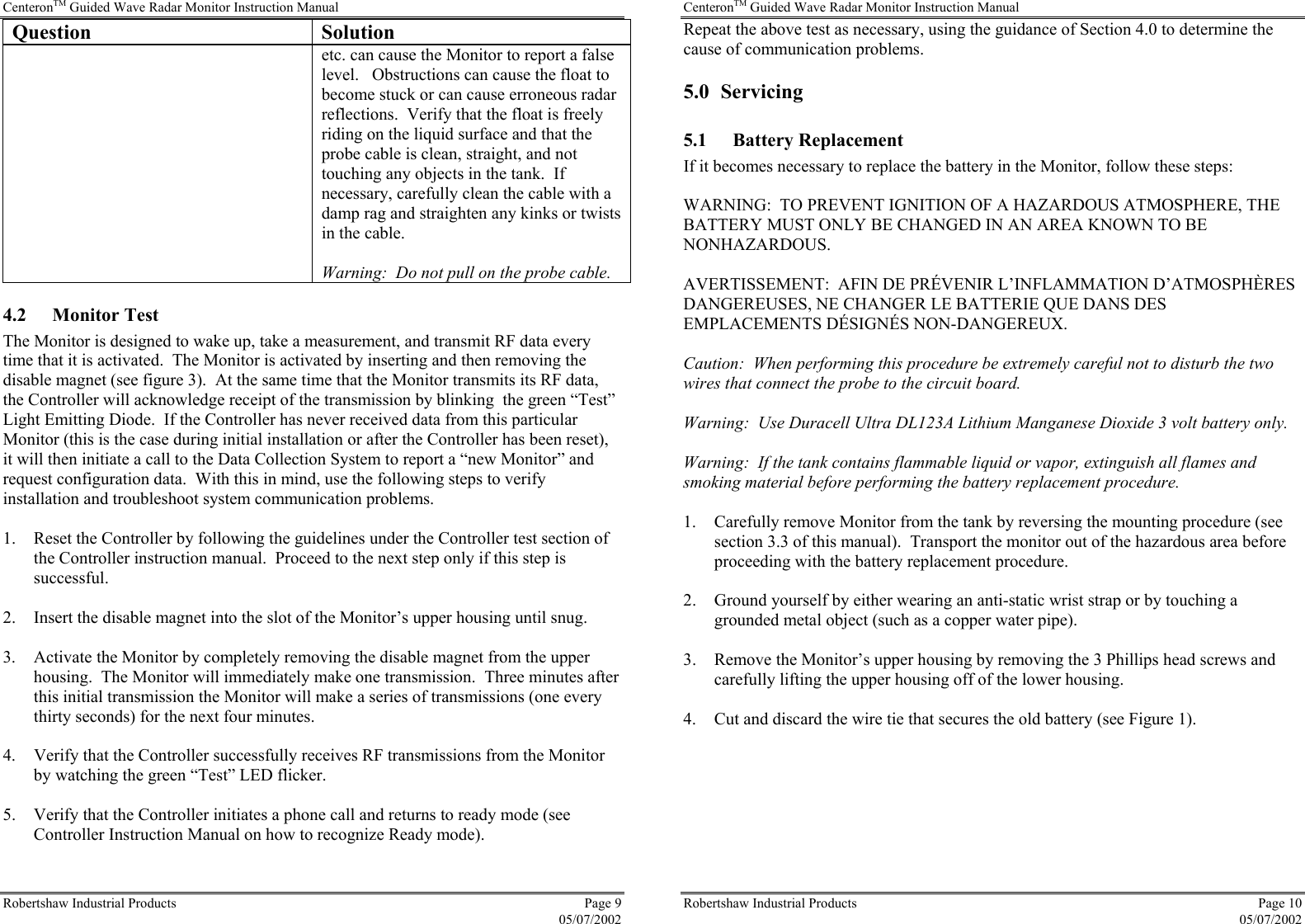 CenteronTM Guided Wave Radar Monitor Instruction Manual Robertshaw Industrial Products  Page 9  05/07/2002 Question Solution etc. can cause the Monitor to report a false level.   Obstructions can cause the float to become stuck or can cause erroneous radar reflections.  Verify that the float is freely riding on the liquid surface and that the probe cable is clean, straight, and not touching any objects in the tank.  If necessary, carefully clean the cable with a damp rag and straighten any kinks or twists in the cable.  Warning:  Do not pull on the probe cable. 4.2 Monitor Test The Monitor is designed to wake up, take a measurement, and transmit RF data every time that it is activated.  The Monitor is activated by inserting and then removing the disable magnet (see figure 3).  At the same time that the Monitor transmits its RF data, the Controller will acknowledge receipt of the transmission by blinking  the green “Test” Light Emitting Diode.  If the Controller has never received data from this particular Monitor (this is the case during initial installation or after the Controller has been reset), it will then initiate a call to the Data Collection System to report a “new Monitor” and request configuration data.  With this in mind, use the following steps to verify installation and troubleshoot system communication problems.  1.  Reset the Controller by following the guidelines under the Controller test section of the Controller instruction manual.  Proceed to the next step only if this step is successful.  2.  Insert the disable magnet into the slot of the Monitor’s upper housing until snug.  3.  Activate the Monitor by completely removing the disable magnet from the upper housing.  The Monitor will immediately make one transmission.  Three minutes after this initial transmission the Monitor will make a series of transmissions (one every thirty seconds) for the next four minutes.  4.  Verify that the Controller successfully receives RF transmissions from the Monitor by watching the green “Test” LED flicker.  5.  Verify that the Controller initiates a phone call and returns to ready mode (see Controller Instruction Manual on how to recognize Ready mode).  CenteronTM Guided Wave Radar Monitor Instruction Manual Robertshaw Industrial Products  Page 10  05/07/2002 Repeat the above test as necessary, using the guidance of Section 4.0 to determine the cause of communication problems. 5.0 Servicing 5.1 Battery Replacement If it becomes necessary to replace the battery in the Monitor, follow these steps:  WARNING:  TO PREVENT IGNITION OF A HAZARDOUS ATMOSPHERE, THE BATTERY MUST ONLY BE CHANGED IN AN AREA KNOWN TO BE NONHAZARDOUS.  AVERTISSEMENT:  AFIN DE PRÉVENIR L’INFLAMMATION D’ATMOSPHÈRES DANGEREUSES, NE CHANGER LE BATTERIE QUE DANS DES EMPLACEMENTS DÉSIGNÉS NON-DANGEREUX.  Caution:  When performing this procedure be extremely careful not to disturb the two wires that connect the probe to the circuit board.  Warning:  Use Duracell Ultra DL123A Lithium Manganese Dioxide 3 volt battery only.  Warning:  If the tank contains flammable liquid or vapor, extinguish all flames and smoking material before performing the battery replacement procedure.  1.  Carefully remove Monitor from the tank by reversing the mounting procedure (see section 3.3 of this manual).  Transport the monitor out of the hazardous area before proceeding with the battery replacement procedure.  2.  Ground yourself by either wearing an anti-static wrist strap or by touching a grounded metal object (such as a copper water pipe).  3.  Remove the Monitor’s upper housing by removing the 3 Phillips head screws and carefully lifting the upper housing off of the lower housing.  4.  Cut and discard the wire tie that secures the old battery (see Figure 1).  