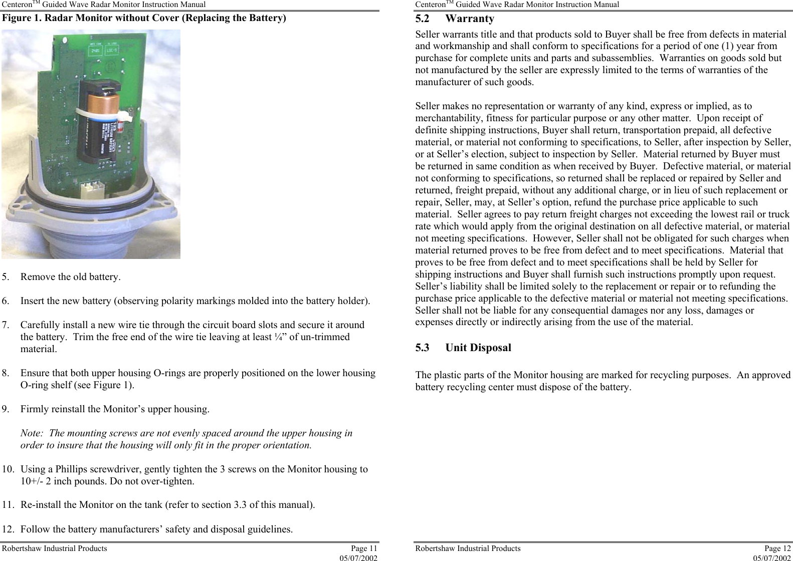 CenteronTM Guided Wave Radar Monitor Instruction Manual Robertshaw Industrial Products  Page 11  05/07/2002 Figure 1. Radar Monitor without Cover (Replacing the Battery)   5.  Remove the old battery.  6.  Insert the new battery (observing polarity markings molded into the battery holder).  7.  Carefully install a new wire tie through the circuit board slots and secure it around the battery.  Trim the free end of the wire tie leaving at least ¼” of un-trimmed material.  8.  Ensure that both upper housing O-rings are properly positioned on the lower housing O-ring shelf (see Figure 1).  9.  Firmly reinstall the Monitor’s upper housing.  Note:  The mounting screws are not evenly spaced around the upper housing in order to insure that the housing will only fit in the proper orientation.  10.  Using a Phillips screwdriver, gently tighten the 3 screws on the Monitor housing to 10+/- 2 inch pounds. Do not over-tighten.  11.  Re-install the Monitor on the tank (refer to section 3.3 of this manual). 12.  Follow the battery manufacturers’ safety and disposal guidelines. CenteronTM Guided Wave Radar Monitor Instruction Manual Robertshaw Industrial Products  Page 12  05/07/2002 5.2 Warranty Seller warrants title and that products sold to Buyer shall be free from defects in material and workmanship and shall conform to specifications for a period of one (1) year from purchase for complete units and parts and subassemblies.  Warranties on goods sold but not manufactured by the seller are expressly limited to the terms of warranties of the manufacturer of such goods.  Seller makes no representation or warranty of any kind, express or implied, as to merchantability, fitness for particular purpose or any other matter.  Upon receipt of definite shipping instructions, Buyer shall return, transportation prepaid, all defective material, or material not conforming to specifications, to Seller, after inspection by Seller, or at Seller’s election, subject to inspection by Seller.  Material returned by Buyer must be returned in same condition as when received by Buyer.  Defective material, or material not conforming to specifications, so returned shall be replaced or repaired by Seller and returned, freight prepaid, without any additional charge, or in lieu of such replacement or repair, Seller, may, at Seller’s option, refund the purchase price applicable to such material.  Seller agrees to pay return freight charges not exceeding the lowest rail or truck rate which would apply from the original destination on all defective material, or material not meeting specifications.  However, Seller shall not be obligated for such charges when material returned proves to be free from defect and to meet specifications.  Material that proves to be free from defect and to meet specifications shall be held by Seller for shipping instructions and Buyer shall furnish such instructions promptly upon request.  Seller’s liability shall be limited solely to the replacement or repair or to refunding the purchase price applicable to the defective material or material not meeting specifications.  Seller shall not be liable for any consequential damages nor any loss, damages or expenses directly or indirectly arising from the use of the material. 5.3 Unit Disposal  The plastic parts of the Monitor housing are marked for recycling purposes.  An approved battery recycling center must dispose of the battery. 