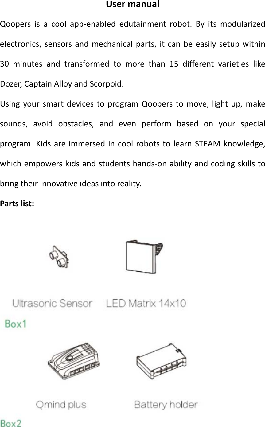 UsermanualQoopers is a cool app‐enabled edutainment robot. By its modularizedelectronics, sensors and mechanical parts, it can be easily setup within30 minutes and transformed to more than 15 different varieties likeDozer,CaptainAlloyandScorpoid. UsingyoursmartdevicestoprogramQooperstomove,lightup,makesounds, avoid obstacles, and even perform based on your specialprogram.KidsareimmersedincoolrobotstolearnSTEAMknowledge,whichempowerskidsandstudentshands‐onabilityandcodingskillstobringtheirinnovativeideasintoreality.Partslist: