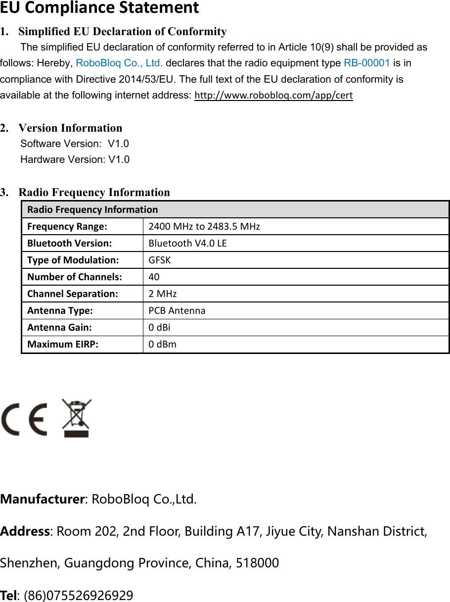 EUComplianceStatement1. Simplified EU Declaration of Conformity The simplified EU declaration of conformity referred to in Article 10(9) shall be provided as follows: Hereby, RoboBloq Co., Ltd. declares that the radio equipment type RB-00001 is in compliance with Directive 2014/53/EU. The full text of the EU declaration of conformity is available at the following internet address: http://www.robobloq.com/app/cert  2. Version Information Software Version:  V1.0 Hardware Version: V1.0  3. Radio Frequency Information RadioFrequencyInformationFrequencyRange: 2400MHzto2483.5MHzBluetoothVersion: BluetoothV4.0LETypeofModulation: GFSKNumberofChannels: 40ChannelSeparation: 2MHzAntennaType: PCBAntennaAntennaGain: 0dBiMaximumEIRP: 0dBm  Manufacturer:RoboBloqCo.,Ltd.Address:Room202,2ndFloor,BuildingA17,JiyueCity,NanshanDistrict,Shenzhen,GuangdongProvince,China,518000Tel :(86)075526926929