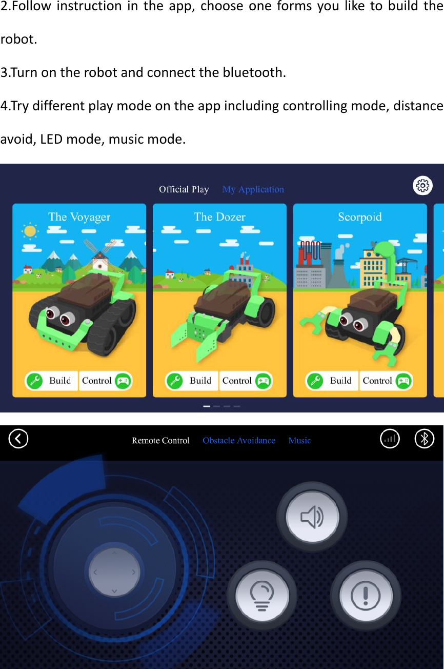 2.Follow instruction in the app, choose one forms you like to buildtherobot.3.Turnontherobotandconnectthebluetooth.4.Trydifferentplaymodeontheappincludingcontrollingmode,distanceavoid,LEDmode,musicmode.