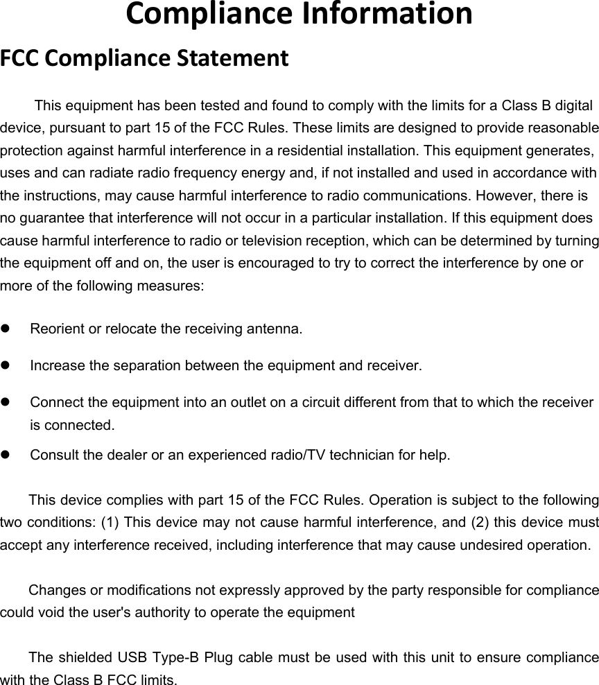 ComplianceInformationFCCComplianceStatementThis equipment has been tested and found to comply with the limits for a Class B digital device, pursuant to part 15 of the FCC Rules. These limits are designed to provide reasonable protection against harmful interference in a residential installation. This equipment generates, uses and can radiate radio frequency energy and, if not installed and used in accordance with the instructions, may cause harmful interference to radio communications. However, there is no guarantee that interference will not occur in a particular installation. If this equipment does cause harmful interference to radio or television reception, which can be determined by turning the equipment off and on, the user is encouraged to try to correct the interference by one or more of the following measures:   Reorient or relocate the receiving antenna.   Increase the separation between the equipment and receiver.   Connect the equipment into an outlet on a circuit different from that to which the receiver is connected.   Consult the dealer or an experienced radio/TV technician for help.  This device complies with part 15 of the FCC Rules. Operation is subject to the following two conditions: (1) This device may not cause harmful interference, and (2) this device must accept any interference received, including interference that may cause undesired operation.  Changes or modifications not expressly approved by the party responsible for compliance could void the user&apos;s authority to operate the equipment  The shielded USB Type-B Plug cable must be used with this unit to ensure compliance with the Class B FCC limits.   