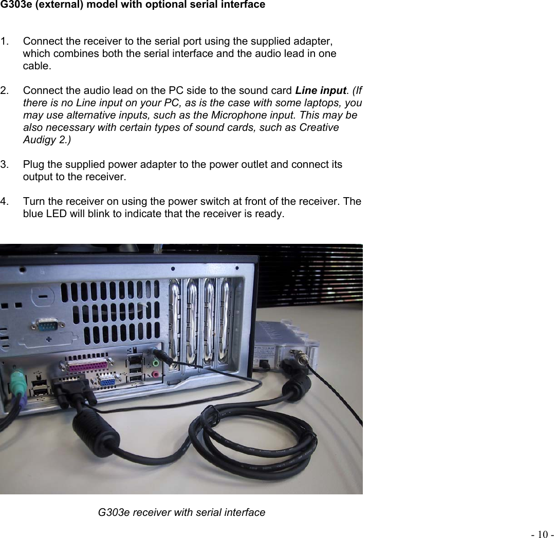  - 10 -   G303e (external) model with optional serial interface   1.  Connect the receiver to the serial port using the supplied adapter, which combines both the serial interface and the audio lead in one cable.  2.  Connect the audio lead on the PC side to the sound card Line input. (If there is no Line input on your PC, as is the case with some laptops, you may use alternative inputs, such as the Microphone input. This may be also necessary with certain types of sound cards, such as Creative Audigy 2.)  3.  Plug the supplied power adapter to the power outlet and connect its output to the receiver.   4.  Turn the receiver on using the power switch at front of the receiver. The blue LED will blink to indicate that the receiver is ready.     G303e receiver with serial interface 