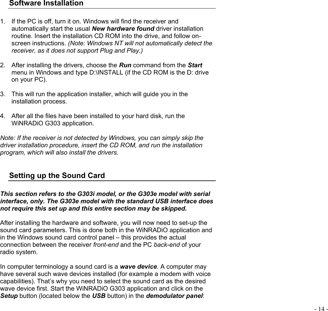  - 14 -   Software Installation  1.  If the PC is off, turn it on. Windows will find the receiver and automatically start the usual New hardware found driver installation routine. Insert the installation CD ROM into the drive, and follow on-screen instructions. (Note: Windows NT will not automatically detect the receiver, as it does not support Plug and Play.)  2.  After installing the drivers, choose the Run command from the Start menu in Windows and type D:\INSTALL (if the CD ROM is the D: drive on your PC).  3.  This will run the application installer, which will guide you in the installation process.  4.  After all the files have been installed to your hard disk, run the WiNRADiO G303 application.   Note: If the receiver is not detected by Windows, you can simply skip the driver installation procedure, insert the CD ROM, and run the installation program, which will also install the drivers.  Setting up the Sound Card  This section refers to the G303i model, or the G303e model with serial interface, only. The G303e model with the standard USB interface does not require this set up and this entire section may be skipped.  After installing the hardware and software, you will now need to set-up the sound card parameters. This is done both in the WiNRADiO application and in the Windows sound card control panel – this provides the actual connection between the receiver front-end and the PC back-end of your  radio system.  In computer terminology a sound card is a wave device. A computer may have several such wave devices installed (for example a modem with voice capabilities). That’s why you need to select the sound card as the desired wave device first. Start the WiNRADiO G303 application and click on the Setup button (located below the USB button) in the demodulator panel: 