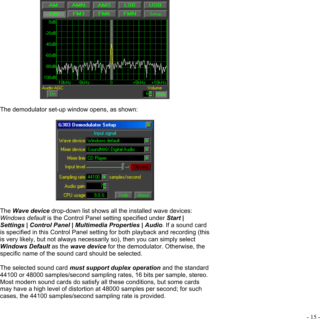  - 15 -    The demodulator set-up window opens, as shown:     The Wave device drop-down list shows all the installed wave devices: Windows default is the Control Panel setting specified under Start | Settings | Control Panel | Multimedia Properties | Audio. If a sound card is specified in this Control Panel setting for both playback and recording (this is very likely, but not always necessarily so), then you can simply select Windows Default as the wave device for the demodulator. Otherwise, the specific name of the sound card should be selected.   The selected sound card must support duplex operation and the standard 44100 or 48000 samples/second sampling rates, 16 bits per sample, stereo. Most modern sound cards do satisfy all these conditions, but some cards may have a high level of distortion at 48000 samples per second; for such cases, the 44100 samples/second sampling rate is provided.  