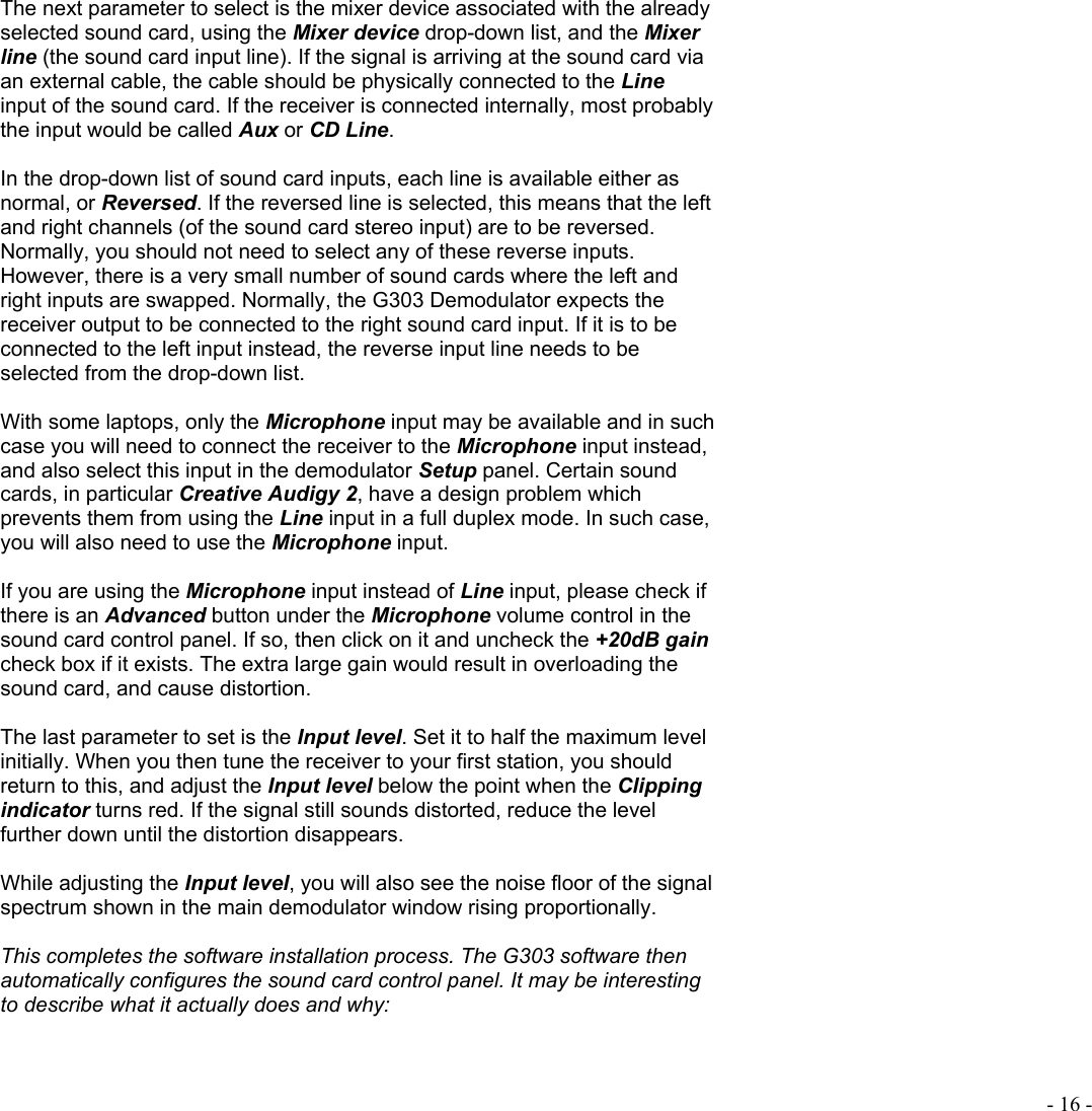  - 16 - The next parameter to select is the mixer device associated with the already selected sound card, using the Mixer device drop-down list, and the Mixer line (the sound card input line). If the signal is arriving at the sound card via an external cable, the cable should be physically connected to the Line input of the sound card. If the receiver is connected internally, most probably the input would be called Aux or CD Line.   In the drop-down list of sound card inputs, each line is available either as normal, or Reversed. If the reversed line is selected, this means that the left and right channels (of the sound card stereo input) are to be reversed. Normally, you should not need to select any of these reverse inputs. However, there is a very small number of sound cards where the left and right inputs are swapped. Normally, the G303 Demodulator expects the receiver output to be connected to the right sound card input. If it is to be connected to the left input instead, the reverse input line needs to be selected from the drop-down list.   With some laptops, only the Microphone input may be available and in such case you will need to connect the receiver to the Microphone input instead, and also select this input in the demodulator Setup panel. Certain sound cards, in particular Creative Audigy 2, have a design problem which prevents them from using the Line input in a full duplex mode. In such case, you will also need to use the Microphone input.   If you are using the Microphone input instead of Line input, please check if there is an Advanced button under the Microphone volume control in the sound card control panel. If so, then click on it and uncheck the +20dB gain check box if it exists. The extra large gain would result in overloading the sound card, and cause distortion.  The last parameter to set is the Input level. Set it to half the maximum level initially. When you then tune the receiver to your first station, you should return to this, and adjust the Input level below the point when the Clipping indicator turns red. If the signal still sounds distorted, reduce the level further down until the distortion disappears.  While adjusting the Input level, you will also see the noise floor of the signal spectrum shown in the main demodulator window rising proportionally.  This completes the software installation process. The G303 software then automatically configures the sound card control panel. It may be interesting to describe what it actually does and why:  