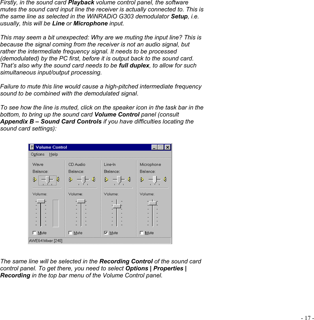  - 17 - Firstly, in the sound card Playback volume control panel, the software mutes the sound card input line the receiver is actually connected to. This is the same line as selected in the WiNRADiO G303 demodulator Setup, i.e. usually, this will be Line or Microphone input.   This may seem a bit unexpected: Why are we muting the input line? This is because the signal coming from the receiver is not an audio signal, but rather the intermediate frequency signal. It needs to be processed (demodulated) by the PC first, before it is output back to the sound card. That’s also why the sound card needs to be full duplex, to allow for such simultaneous input/output processing.  Failure to mute this line would cause a high-pitched intermediate frequency sound to be combined with the demodulated signal.  To see how the line is muted, click on the speaker icon in the task bar in the bottom, to bring up the sound card Volume Control panel (consult Appendix B – Sound Card Controls if you have difficulties locating the sound card settings):    The same line will be selected in the Recording Control of the sound card control panel. To get there, you need to select Options | Properties | Recording in the top bar menu of the Volume Control panel. 