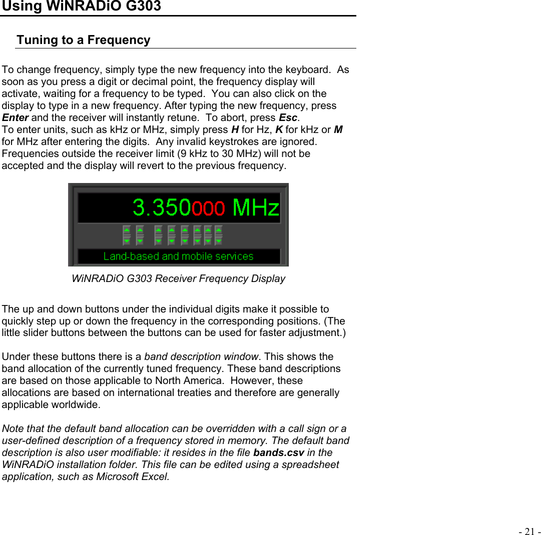  - 21 -  Using WiNRADiO G303 Tuning to a Frequency  To change frequency, simply type the new frequency into the keyboard.  As soon as you press a digit or decimal point, the frequency display will activate, waiting for a frequency to be typed.  You can also click on the display to type in a new frequency. After typing the new frequency, press Enter and the receiver will instantly retune.  To abort, press Esc. To enter units, such as kHz or MHz, simply press H for Hz, K for kHz or M for MHz after entering the digits.  Any invalid keystrokes are ignored.  Frequencies outside the receiver limit (9 kHz to 30 MHz) will not be accepted and the display will revert to the previous frequency.   WiNRADiO G303 Receiver Frequency Display  The up and down buttons under the individual digits make it possible to quickly step up or down the frequency in the corresponding positions. (The little slider buttons between the buttons can be used for faster adjustment.)  Under these buttons there is a band description window. This shows the band allocation of the currently tuned frequency. These band descriptions are based on those applicable to North America.  However, these allocations are based on international treaties and therefore are generally applicable worldwide.    Note that the default band allocation can be overridden with a call sign or a user-defined description of a frequency stored in memory. The default band description is also user modifiable: it resides in the file bands.csv in the WiNRADiO installation folder. This file can be edited using a spreadsheet application, such as Microsoft Excel.  