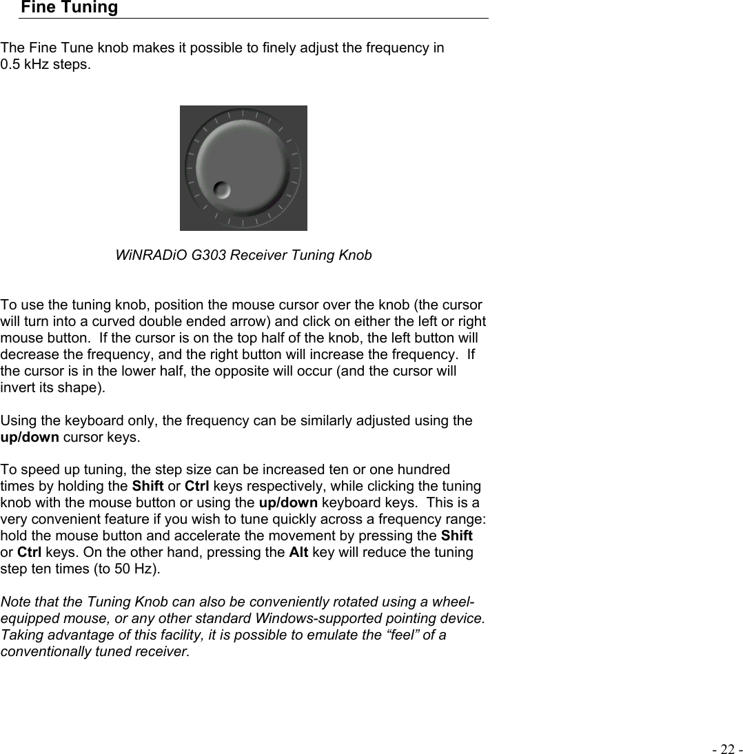  - 22 - Fine Tuning   The Fine Tune knob makes it possible to finely adjust the frequency in 0.5 kHz steps.     WiNRADiO G303 Receiver Tuning Knob   To use the tuning knob, position the mouse cursor over the knob (the cursor will turn into a curved double ended arrow) and click on either the left or right mouse button.  If the cursor is on the top half of the knob, the left button will decrease the frequency, and the right button will increase the frequency.  If the cursor is in the lower half, the opposite will occur (and the cursor will invert its shape).    Using the keyboard only, the frequency can be similarly adjusted using the up/down cursor keys.  To speed up tuning, the step size can be increased ten or one hundred times by holding the Shift or Ctrl keys respectively, while clicking the tuning knob with the mouse button or using the up/down keyboard keys.  This is a very convenient feature if you wish to tune quickly across a frequency range:  hold the mouse button and accelerate the movement by pressing the Shift or Ctrl keys. On the other hand, pressing the Alt key will reduce the tuning step ten times (to 50 Hz).  Note that the Tuning Knob can also be conveniently rotated using a wheel-equipped mouse, or any other standard Windows-supported pointing device. Taking advantage of this facility, it is possible to emulate the “feel” of a conventionally tuned receiver.  