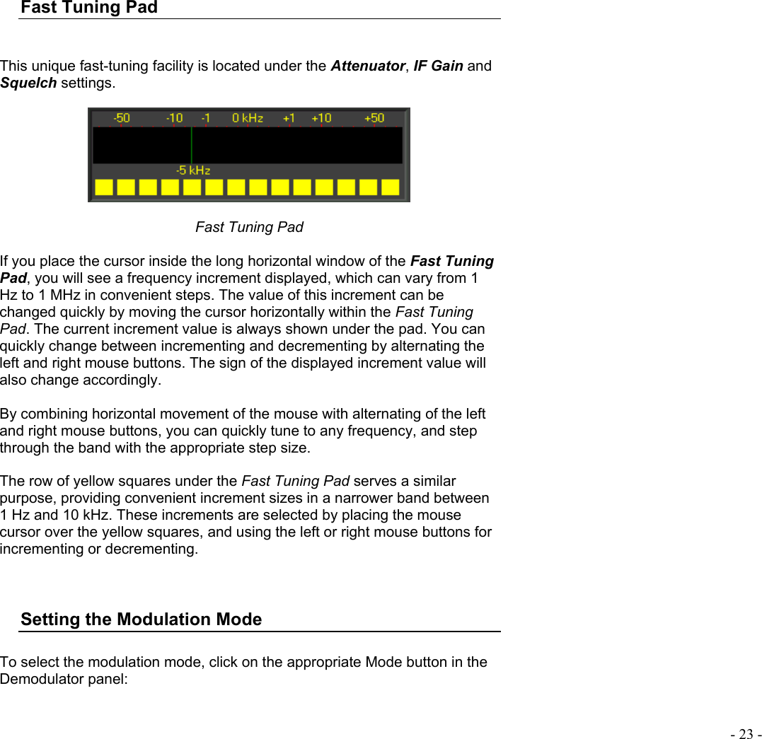  - 23 -  Fast Tuning Pad   This unique fast-tuning facility is located under the Attenuator, IF Gain and Squelch settings.    Fast Tuning Pad  If you place the cursor inside the long horizontal window of the Fast Tuning Pad, you will see a frequency increment displayed, which can vary from 1 Hz to 1 MHz in convenient steps. The value of this increment can be changed quickly by moving the cursor horizontally within the Fast Tuning Pad. The current increment value is always shown under the pad. You can quickly change between incrementing and decrementing by alternating the left and right mouse buttons. The sign of the displayed increment value will also change accordingly.   By combining horizontal movement of the mouse with alternating of the left and right mouse buttons, you can quickly tune to any frequency, and step through the band with the appropriate step size.   The row of yellow squares under the Fast Tuning Pad serves a similar purpose, providing convenient increment sizes in a narrower band between 1 Hz and 10 kHz. These increments are selected by placing the mouse cursor over the yellow squares, and using the left or right mouse buttons for incrementing or decrementing.   Setting the Modulation Mode  To select the modulation mode, click on the appropriate Mode button in the Demodulator panel:    