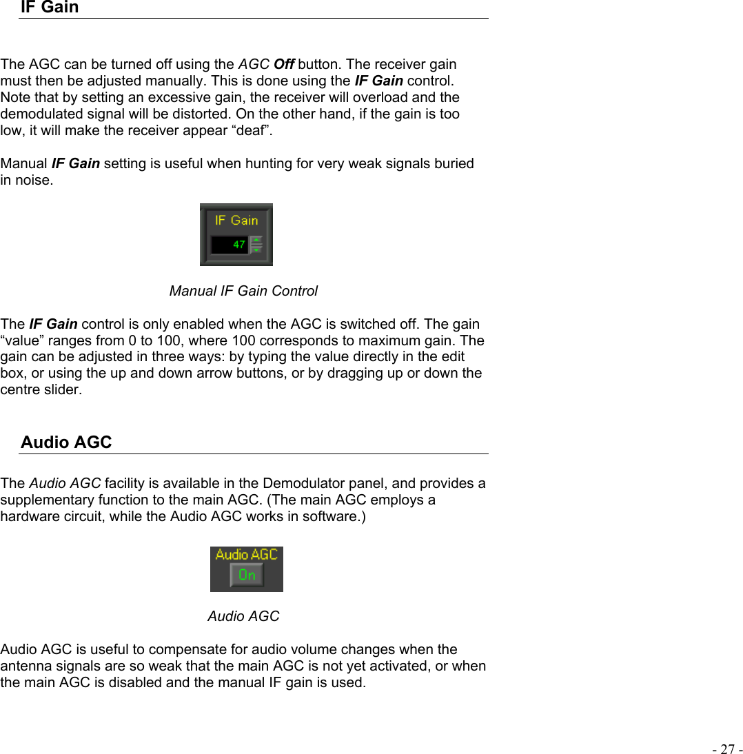  - 27 - IF Gain   The AGC can be turned off using the AGC Off button. The receiver gain must then be adjusted manually. This is done using the IF Gain control. Note that by setting an excessive gain, the receiver will overload and the demodulated signal will be distorted. On the other hand, if the gain is too low, it will make the receiver appear “deaf”.  Manual IF Gain setting is useful when hunting for very weak signals buried in noise.   Manual IF Gain Control  The IF Gain control is only enabled when the AGC is switched off. The gain “value” ranges from 0 to 100, where 100 corresponds to maximum gain. The gain can be adjusted in three ways: by typing the value directly in the edit box, or using the up and down arrow buttons, or by dragging up or down the centre slider.  Audio AGC  The Audio AGC facility is available in the Demodulator panel, and provides a supplementary function to the main AGC. (The main AGC employs a hardware circuit, while the Audio AGC works in software.)    Audio AGC  Audio AGC is useful to compensate for audio volume changes when the antenna signals are so weak that the main AGC is not yet activated, or when the main AGC is disabled and the manual IF gain is used.  