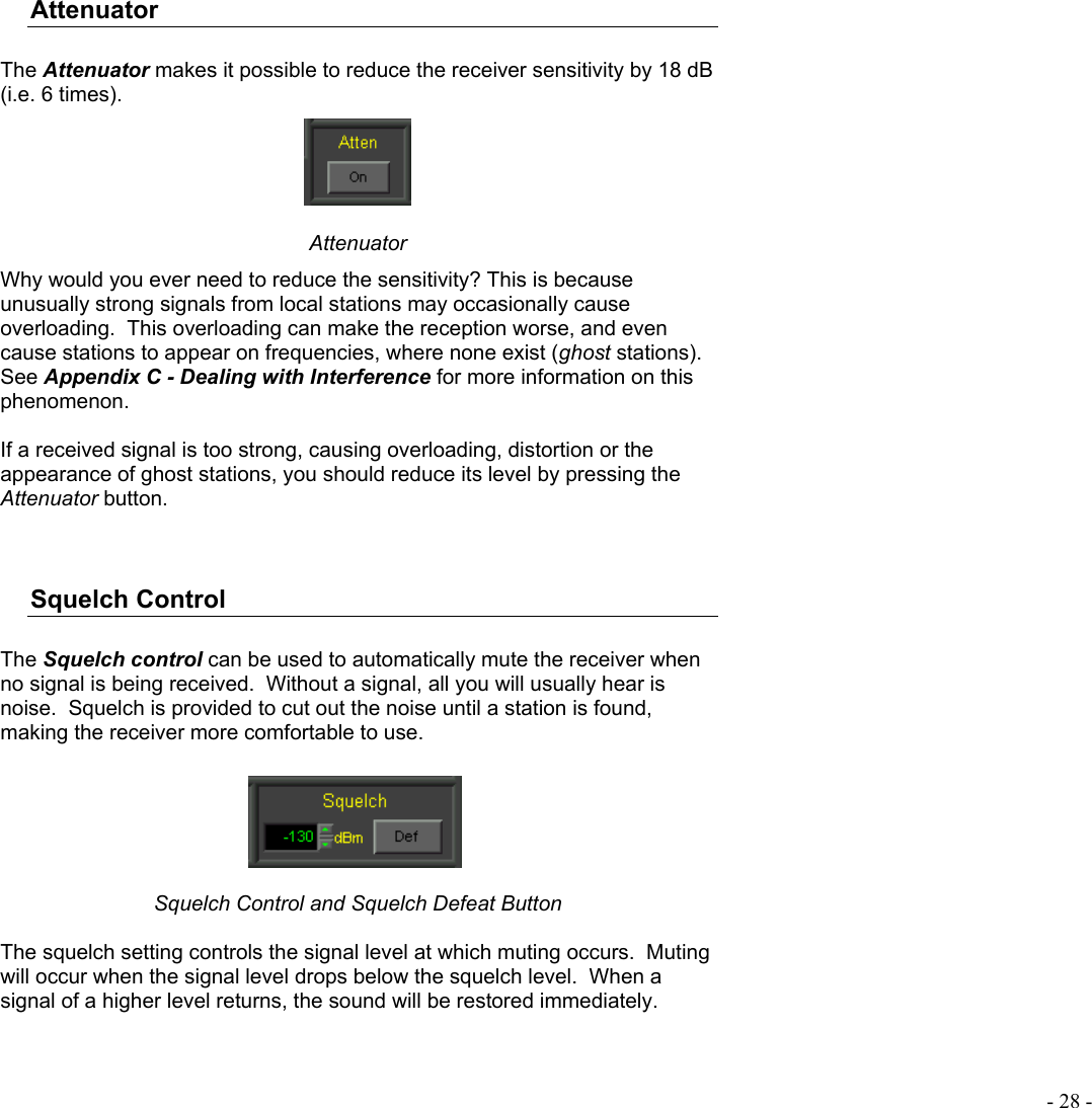 - 28 - Attenuator  The Attenuator makes it possible to reduce the receiver sensitivity by 18 dB (i.e. 6 times).  Attenuator Why would you ever need to reduce the sensitivity? This is because unusually strong signals from local stations may occasionally cause overloading.  This overloading can make the reception worse, and even cause stations to appear on frequencies, where none exist (ghost stations).  See Appendix C - Dealing with Interference for more information on this phenomenon.  If a received signal is too strong, causing overloading, distortion or the appearance of ghost stations, you should reduce its level by pressing the Attenuator button.   Squelch Control  The Squelch control can be used to automatically mute the receiver when no signal is being received.  Without a signal, all you will usually hear is noise.  Squelch is provided to cut out the noise until a station is found, making the receiver more comfortable to use.   Squelch Control and Squelch Defeat Button  The squelch setting controls the signal level at which muting occurs.  Muting will occur when the signal level drops below the squelch level.  When a signal of a higher level returns, the sound will be restored immediately.  