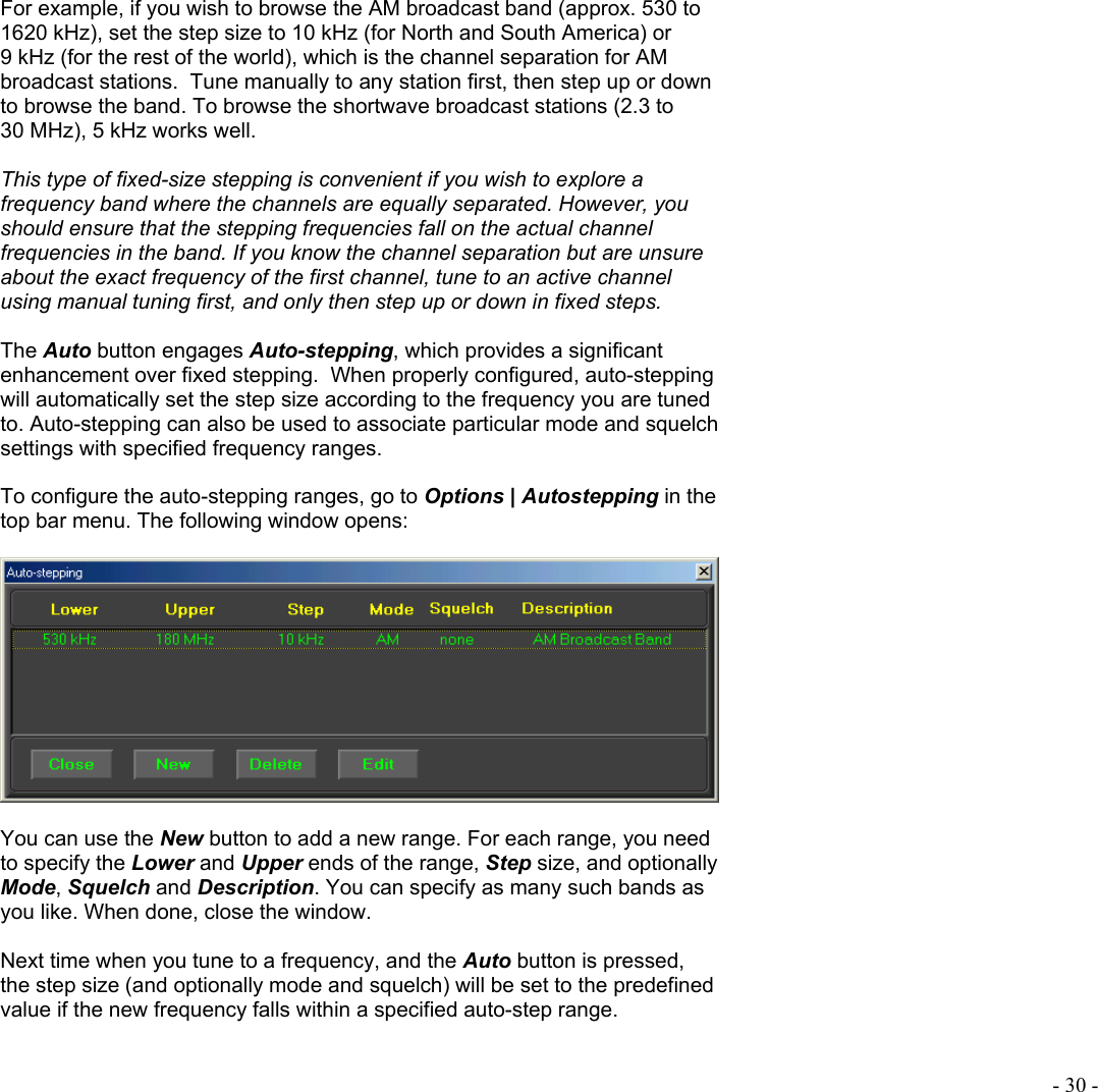  - 30 -  For example, if you wish to browse the AM broadcast band (approx. 530 to 1620 kHz), set the step size to 10 kHz (for North and South America) or 9 kHz (for the rest of the world), which is the channel separation for AM broadcast stations.  Tune manually to any station first, then step up or down to browse the band. To browse the shortwave broadcast stations (2.3 to 30 MHz), 5 kHz works well.  This type of fixed-size stepping is convenient if you wish to explore a frequency band where the channels are equally separated. However, you should ensure that the stepping frequencies fall on the actual channel frequencies in the band. If you know the channel separation but are unsure about the exact frequency of the first channel, tune to an active channel using manual tuning first, and only then step up or down in fixed steps.  The Auto button engages Auto-stepping, which provides a significant enhancement over fixed stepping.  When properly configured, auto-stepping will automatically set the step size according to the frequency you are tuned to. Auto-stepping can also be used to associate particular mode and squelch settings with specified frequency ranges.  To configure the auto-stepping ranges, go to Options | Autostepping in the top bar menu. The following window opens:    You can use the New button to add a new range. For each range, you need to specify the Lower and Upper ends of the range, Step size, and optionally Mode, Squelch and Description. You can specify as many such bands as you like. When done, close the window.   Next time when you tune to a frequency, and the Auto button is pressed, the step size (and optionally mode and squelch) will be set to the predefined value if the new frequency falls within a specified auto-step range.  